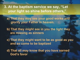 a) That they may see your good works and glorify your Father in heaven. b) That they might see in you the light they are missing as sinners c) That they might want to be as good as you and so come to be baptized d) That all may know that you have earned God’s favor 3. At the baptism service we say, “Let your light so shine before others,” 