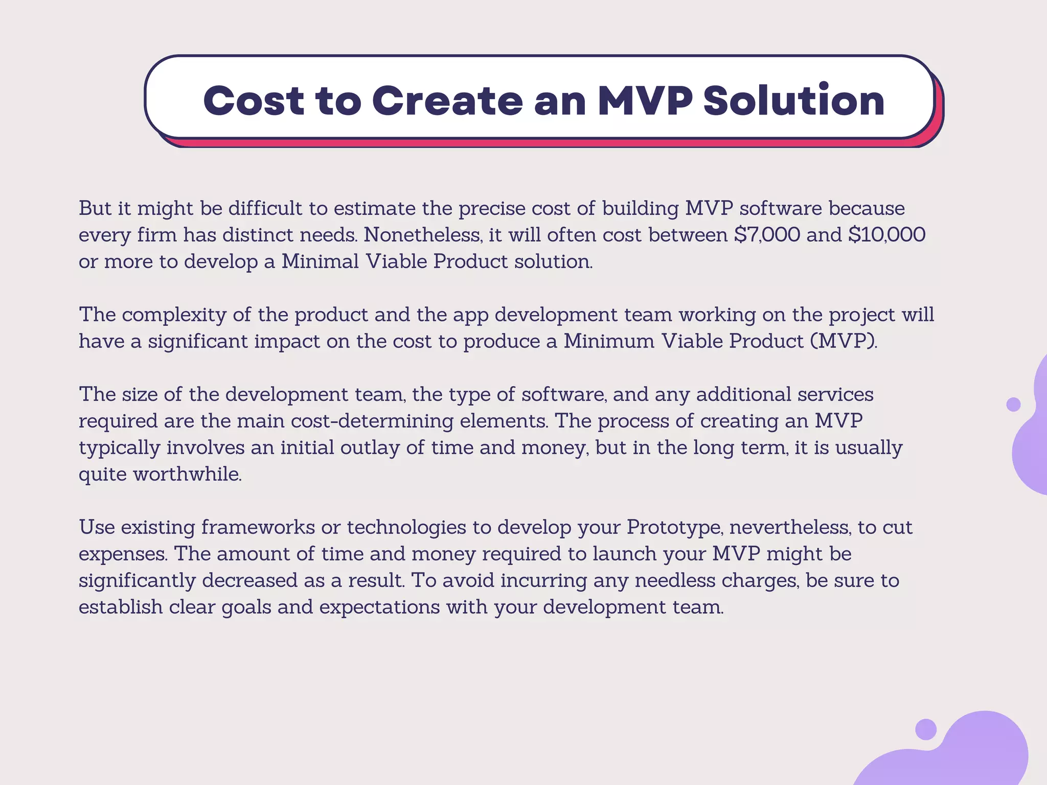 Cost to Create an MVP Solution
But it might be difficult to estimate the precise cost of building MVP software because
every firm has distinct needs. Nonetheless, it will often cost between $7,000 and $10,000
or more to develop a Minimal Viable Product solution.
The complexity of the product and the app development team working on the project will
have a significant impact on the cost to produce a Minimum Viable Product (MVP).
The size of the development team, the type of software, and any additional services
required are the main cost-determining elements. The process of creating an MVP
typically involves an initial outlay of time and money, but in the long term, it is usually
quite worthwhile.
Use existing frameworks or technologies to develop your Prototype, nevertheless, to cut
expenses. The amount of time and money required to launch your MVP might be
significantly decreased as a result. To avoid incurring any needless charges, be sure to
establish clear goals and expectations with your development team.
 