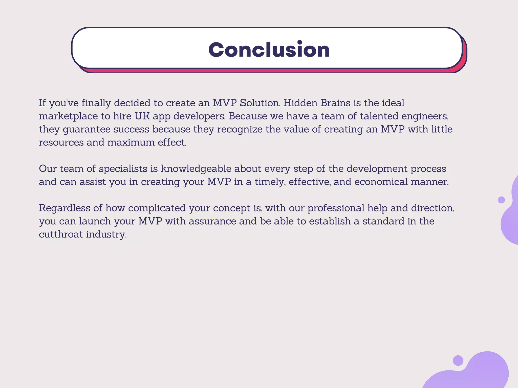 Conclusion
If you've finally decided to create an MVP Solution, Hidden Brains is the ideal
marketplace to hire UK app developers. Because we have a team of talented engineers,
they guarantee success because they recognize the value of creating an MVP with little
resources and maximum effect.
Our team of specialists is knowledgeable about every step of the development process
and can assist you in creating your MVP in a timely, effective, and economical manner.
Regardless of how complicated your concept is, with our professional help and direction,
you can launch your MVP with assurance and be able to establish a standard in the
cutthroat industry.
 