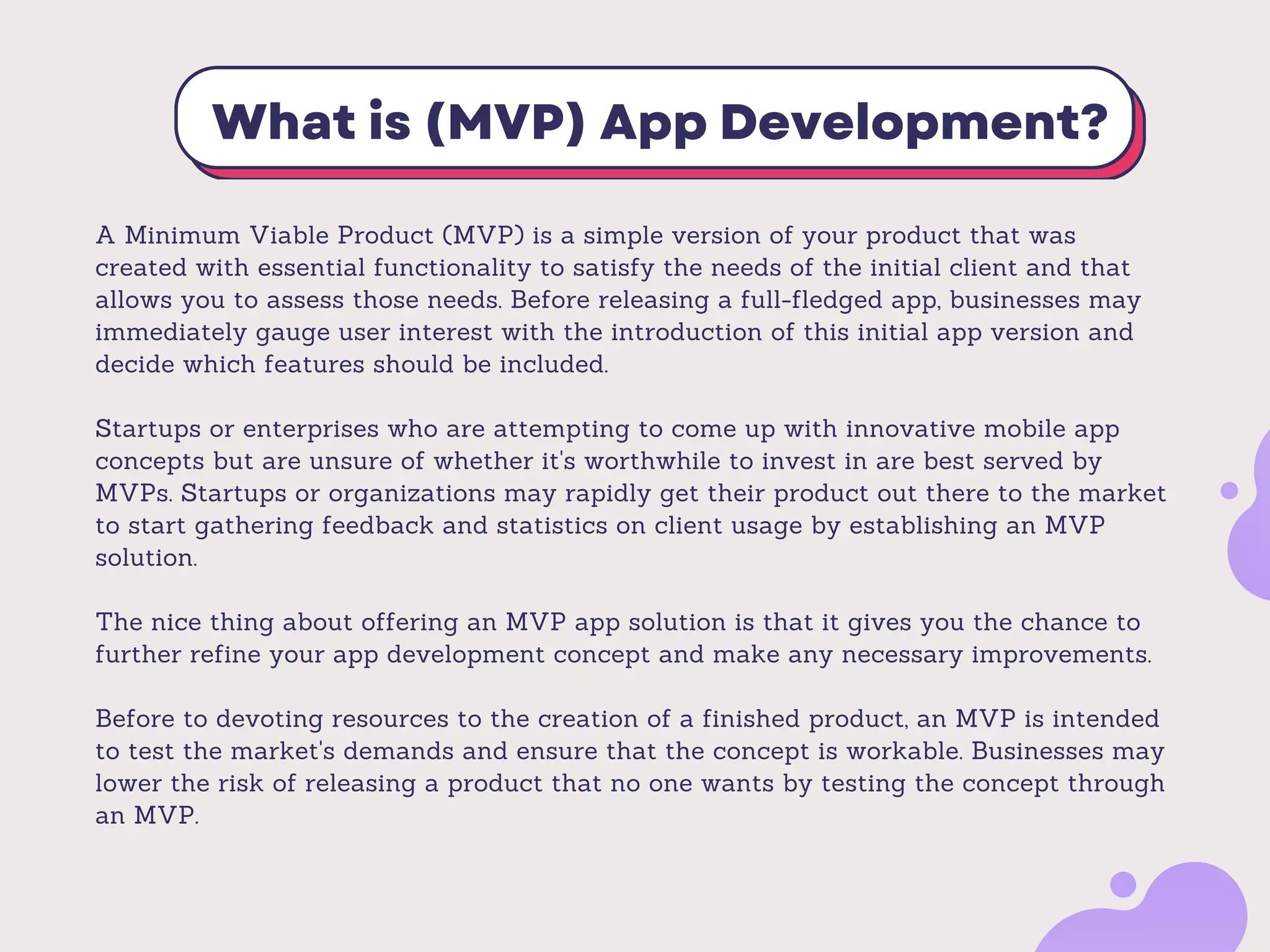 What is (MVP) App Development?
A Minimum Viable Product (MVP) is a simple version of your product that was
created with essential functionality to satisfy the needs of the initial client and that
allows you to assess those needs. Before releasing a full-fledged app, businesses may
immediately gauge user interest with the introduction of this initial app version and
decide which features should be included.
Startups or enterprises who are attempting to come up with innovative mobile app
concepts but are unsure of whether it's worthwhile to invest in are best served by
MVPs. Startups or organizations may rapidly get their product out there to the market
to start gathering feedback and statistics on client usage by establishing an MVP
solution.
The nice thing about offering an MVP app solution is that it gives you the chance to
further refine your app development concept and make any necessary improvements.
Before to devoting resources to the creation of a finished product, an MVP is intended
to test the market's demands and ensure that the concept is workable. Businesses may
lower the risk of releasing a product that no one wants by testing the concept through
an MVP.
 
