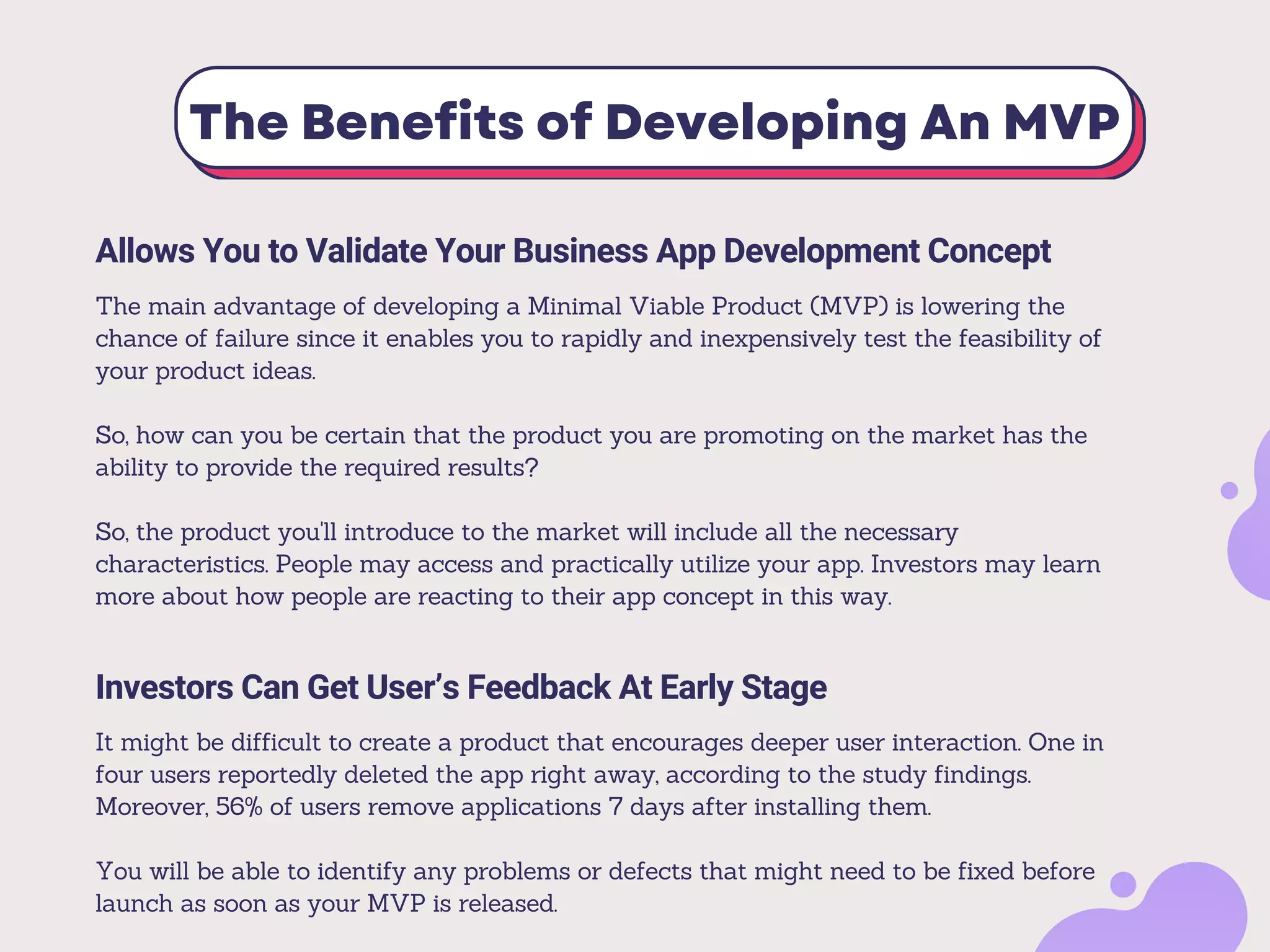 The Benefits of Developing An MVP
Allows You to Validate Your Business App Development Concept
The main advantage of developing a Minimal Viable Product (MVP) is lowering the
chance of failure since it enables you to rapidly and inexpensively test the feasibility of
your product ideas.
So, how can you be certain that the product you are promoting on the market has the
ability to provide the required results?
So, the product you'll introduce to the market will include all the necessary
characteristics. People may access and practically utilize your app. Investors may learn
more about how people are reacting to their app concept in this way.
Investors Can Get User’s Feedback At Early Stage
It might be difficult to create a product that encourages deeper user interaction. One in
four users reportedly deleted the app right away, according to the study findings.
Moreover, 56% of users remove applications 7 days after installing them.
You will be able to identify any problems or defects that might need to be fixed before
launch as soon as your MVP is released.
 