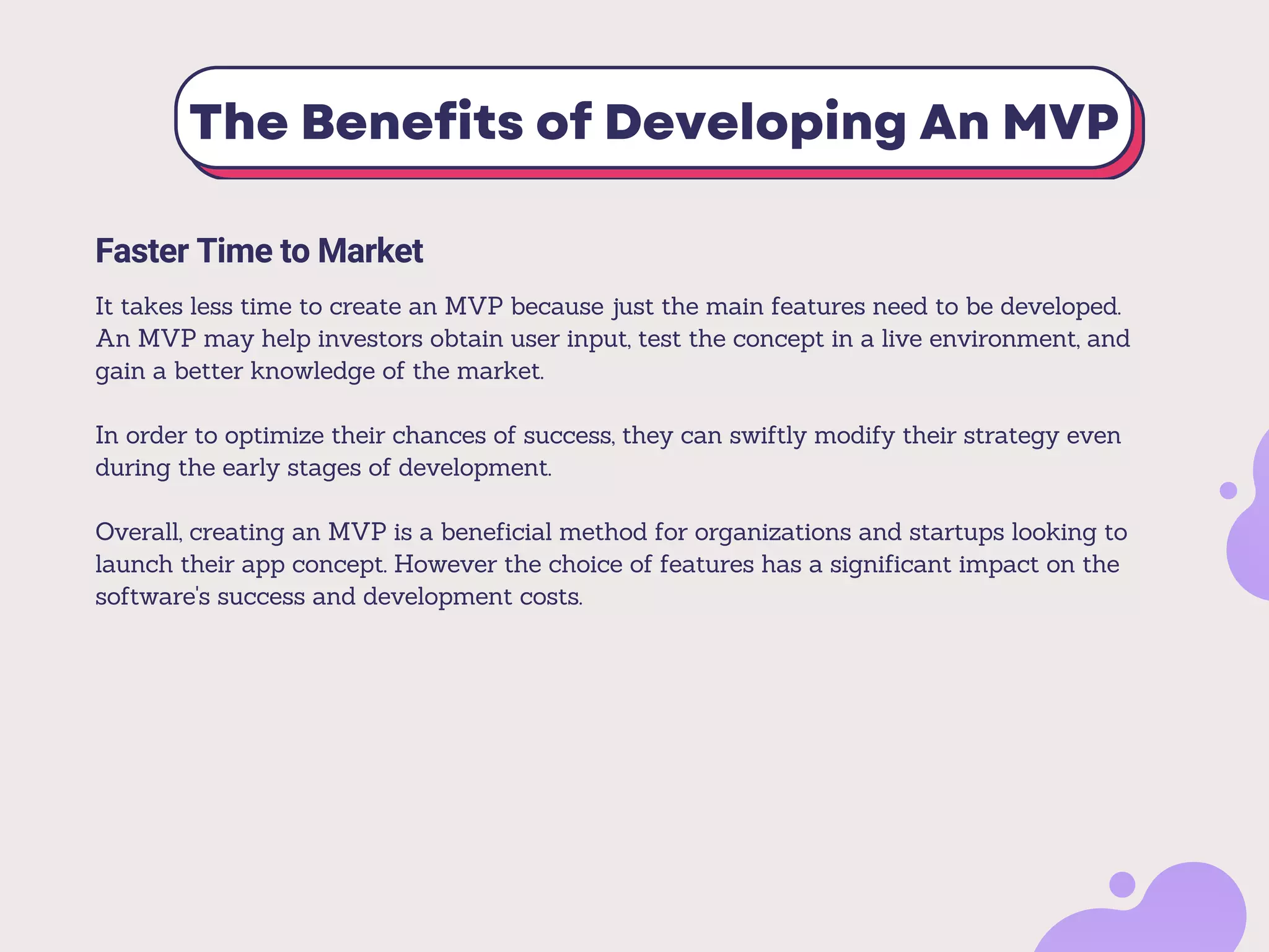 The Benefits of Developing An MVP
Faster Time to Market
It takes less time to create an MVP because just the main features need to be developed.
An MVP may help investors obtain user input, test the concept in a live environment, and
gain a better knowledge of the market.
In order to optimize their chances of success, they can swiftly modify their strategy even
during the early stages of development.
Overall, creating an MVP is a beneficial method for organizations and startups looking to
launch their app concept. However the choice of features has a significant impact on the
software's success and development costs.
 