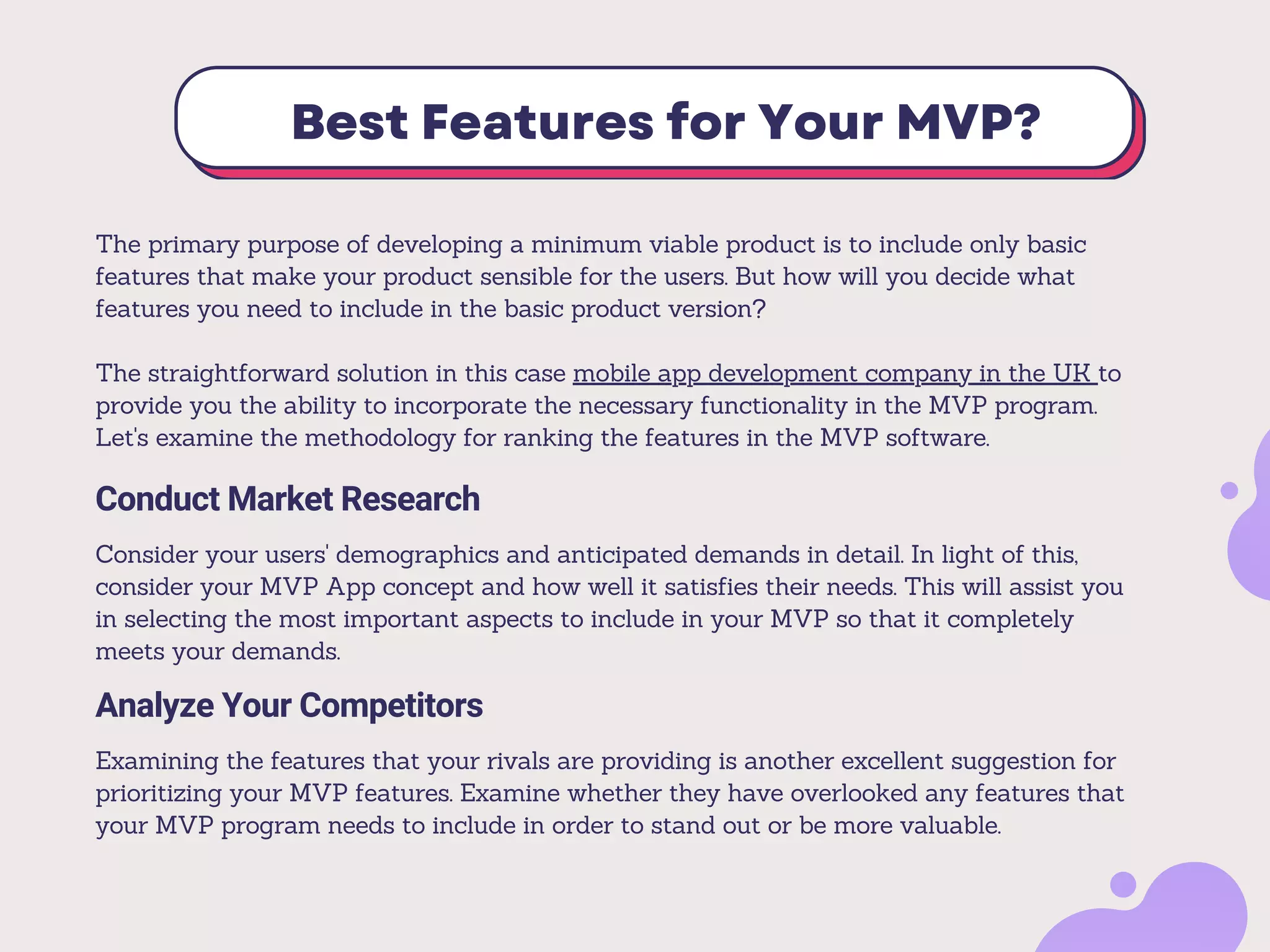 Best Features for Your MVP?
The primary purpose of developing a minimum viable product is to include only basic
features that make your product sensible for the users. But how will you decide what
features you need to include in the basic product version?
The straightforward solution in this case mobile app development company in the UK to
provide you the ability to incorporate the necessary functionality in the MVP program.
Let's examine the methodology for ranking the features in the MVP software.
Conduct Market Research
Consider your users' demographics and anticipated demands in detail. In light of this,
consider your MVP App concept and how well it satisfies their needs. This will assist you
in selecting the most important aspects to include in your MVP so that it completely
meets your demands.
Analyze Your Competitors
Examining the features that your rivals are providing is another excellent suggestion for
prioritizing your MVP features. Examine whether they have overlooked any features that
your MVP program needs to include in order to stand out or be more valuable.
 