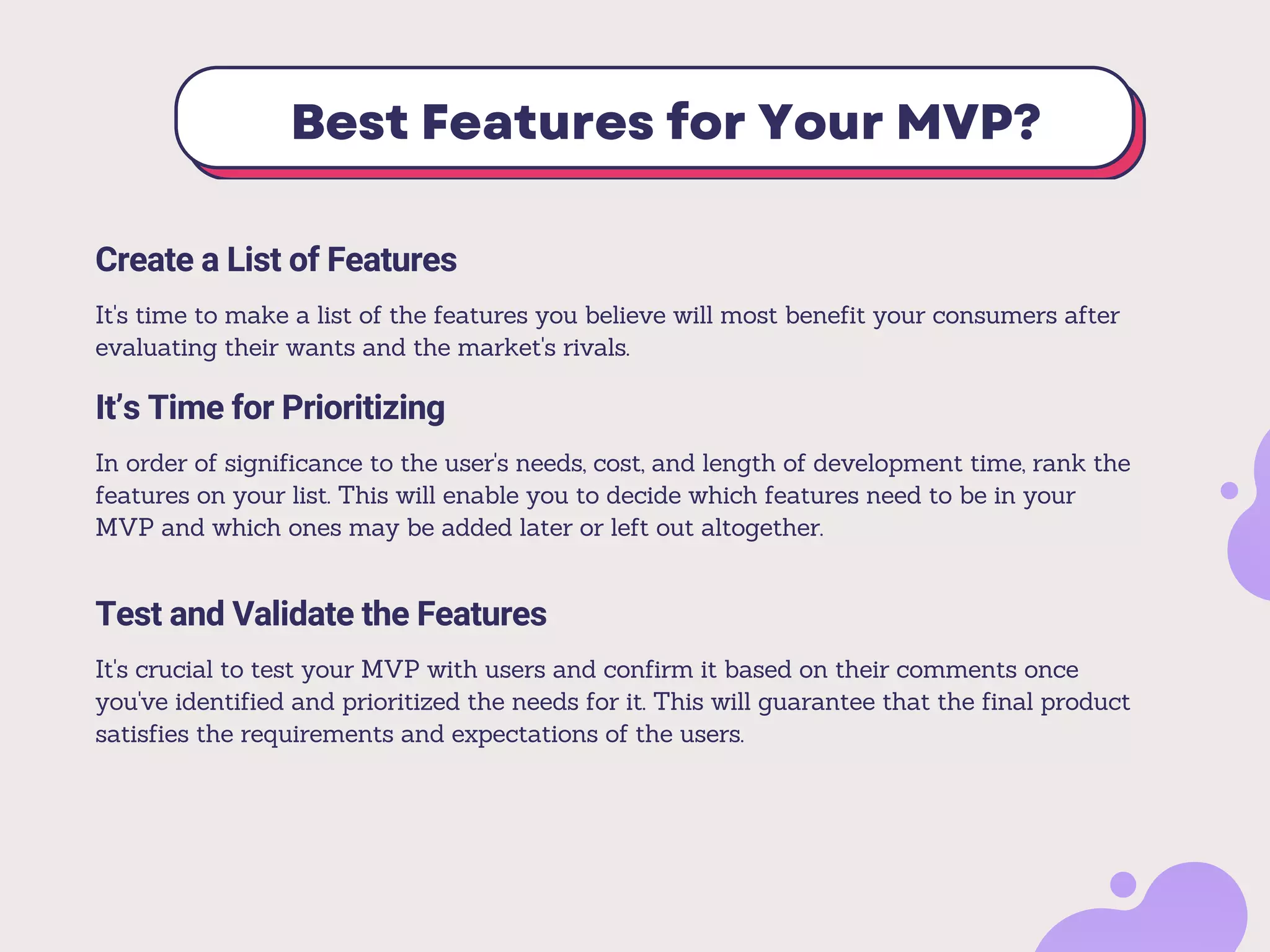 Best Features for Your MVP?
It’s Time for Prioritizing
In order of significance to the user's needs, cost, and length of development time, rank the
features on your list. This will enable you to decide which features need to be in your
MVP and which ones may be added later or left out altogether.
Test and Validate the Features
It's crucial to test your MVP with users and confirm it based on their comments once
you've identified and prioritized the needs for it. This will guarantee that the final product
satisfies the requirements and expectations of the users.
Create a List of Features
It's time to make a list of the features you believe will most benefit your consumers after
evaluating their wants and the market's rivals.
 