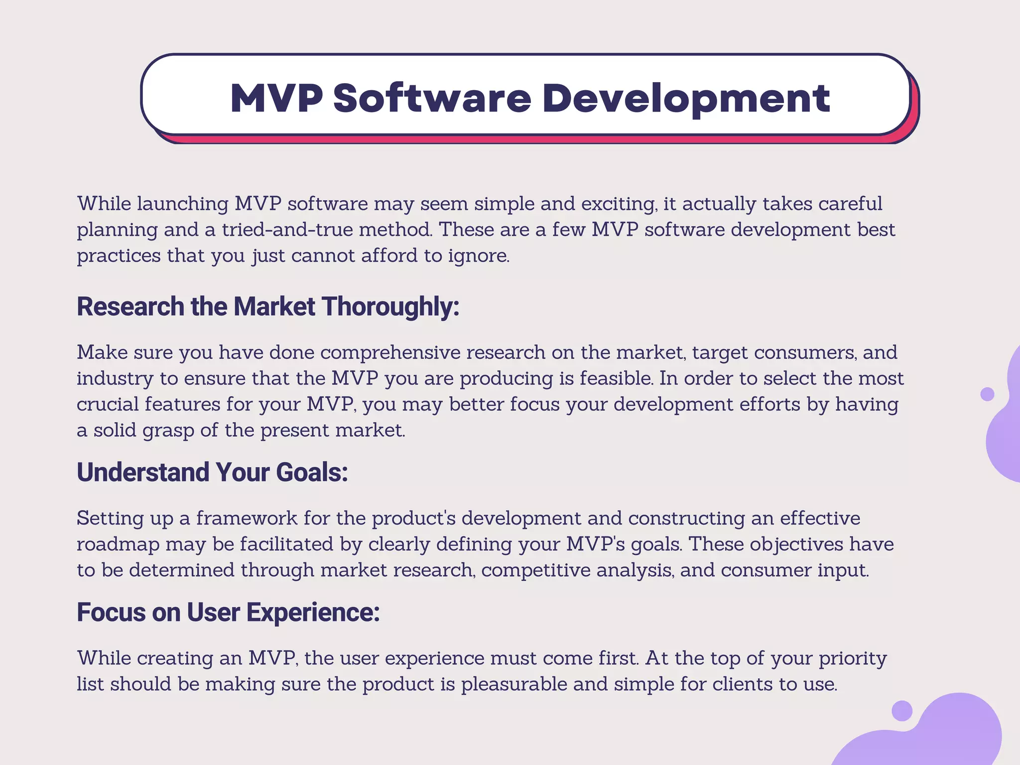 MVP Software Development
Research the Market Thoroughly:
Make sure you have done comprehensive research on the market, target consumers, and
industry to ensure that the MVP you are producing is feasible. In order to select the most
crucial features for your MVP, you may better focus your development efforts by having
a solid grasp of the present market.
Understand Your Goals:
Setting up a framework for the product's development and constructing an effective
roadmap may be facilitated by clearly defining your MVP's goals. These objectives have
to be determined through market research, competitive analysis, and consumer input.
While launching MVP software may seem simple and exciting, it actually takes careful
planning and a tried-and-true method. These are a few MVP software development best
practices that you just cannot afford to ignore.
Focus on User Experience:
While creating an MVP, the user experience must come first. At the top of your priority
list should be making sure the product is pleasurable and simple for clients to use.
 