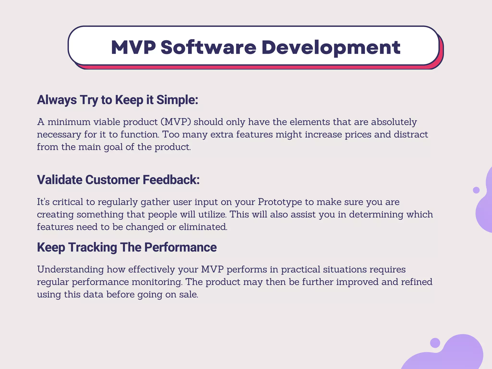 MVP Software Development
Always Try to Keep it Simple:
A minimum viable product (MVP) should only have the elements that are absolutely
necessary for it to function. Too many extra features might increase prices and distract
from the main goal of the product.
Validate Customer Feedback:
It's critical to regularly gather user input on your Prototype to make sure you are
creating something that people will utilize. This will also assist you in determining which
features need to be changed or eliminated.
Keep Tracking The Performance
Understanding how effectively your MVP performs in practical situations requires
regular performance monitoring. The product may then be further improved and refined
using this data before going on sale.
 