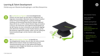 © 2022 Deloitte GmbH
Slide 10 of 44
Förderung von Masterstudiengängen und Berufsexamina
Learning & Talent Development
Der Mannheim Master of Taxation ist ebenfalls ein
berufsbegleitendes Studium, das sich über drei Jahre erstreckt.
Während des Studiums findet eine Vorbereitung auf das
Steuerberaterexamen statt. Du übst während des Master-
programms deine Tätigkeit bei Deloitte aus und wirst für die
Studienphasen freigestellt.
Das AuditXcellence Programm ist ein berufsbegleitendes
Studium mit einer Dauer von drei Jahren in Kooperation mit
folgenden Universitäten: Mannheim Business School, Frankfurt
School of Finance & Management, Leuphana Universität
Lüneburg und Accounting School Bochum Münster. Während
dieser Zeit bist du zu 50 % in deinem Bereich tätig und studierst
zu 50 % an der Hochschule. Das Programm bereitet gezielt auf
das WP-Examen vor, das im Anschluss an das Studium abgelegt
wird. Bestimmte Prüfungen aus dem Studium können auf das
Berufsexamen angerechnet werden, sodass sich der Umfang der
Examensvorbereitungen und des Examens selbst spürbar
verkürzt.
Wir entwickeln Talente
Deloitte Learning Portal
Deloitte University EMEA
Förderung von
Masterstudiengängen und
Berufsexamina
1. Masterförderung
2. AuditXcellence und
Mannheim Master of
Taxation
3. Berufsexamina
Deine individuelle
Entwicklung
 