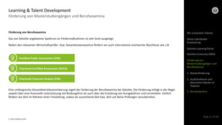 © 2022 Deloitte GmbH
Slide 11 of 44
Förderung von Masterstudiengängen und Berufsexamina
Learning & Talent Development
Förderung von Berufsexamina
Das von Deloitte angebotene Spektrum an Fördermaßnahmen ist sehr breit ausgelegt:
Neben den relevanten Wirtschaftsprüfer- bzw. Steuerberaterexamina fördern wir auch international anerkannte Abschlüsse wie z.B.
Eine umfangreiche Gesamtbetriebsvereinbarung regelt die Förderung der Berufsexamina bei Deloitte. Die Förderung erfolgt in der Regel
sowohl über eine finanzielle Unterstützung mit Bindungsfrist als auch über die Erstattung von Kursgebühren und Lernmitteln. Zeitlich
fördern wir dich im Rahmen einer Freistellung, sodass du ausreichend Zeit hast, dich auf deine Prüfungen vorzubereiten.
Certified Public Accountant (CPA)
Chartered Certified Accountant (ACCA)
Chartered Financial Analyst (CFA)
Wir entwickeln Talente
Deloitte Learning Portal
Deloitte University EMEA
Förderung von
Masterstudiengängen und
Berufsexamina
1. Masterförderung
2. AuditXcellence und
Mannheim Master of
Taxation
3. Berufsexamina
Deine individuelle
Entwicklung
 