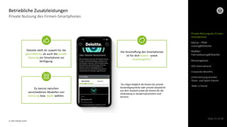 © 2022 Deloitte GmbH
Slide 15 of 44
Private Nutzung des Firmen-Smartphones
Betriebliche Zusatzleistungen
Deloitte stellt dir sowohl für die
geschäftliche als auch die private
Nutzung ein Smartphone zur
Verfügung.
Du kannst zwischen
verschiedenen Modellen von
Samsung bzw. Apple wählen.
Die Anschaffung des Smartphones
ist für dich kosten- sowie
zuzahlungsfrei.*
*Du trägst lediglich die Kosten für private
Auslandsgespräche oder private Gespräche
aus dem Ausland sowie die Kosten für die
Verbindung zu Sonderrufnummern und -
services.
Private Nutzung des Firmen-
Smartphones
MyCar – PKW-
Leasing@Deloitte
Reiseangebote
SOS International
Corporate Benefits
Refer a friend
Unterstützung privater
Team- und Sport-Events
MyBike–
Fahrradleasing@Deloitte
 