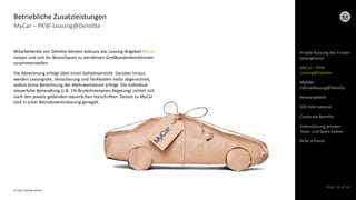 © 2022 Deloitte GmbH
Slide 16 of 44
Mitarbeitende von Deloitte können exklusiv das Leasing-Angebot MyCar
nutzen und sich ihr Wunschauto zu attraktiven Großkundenkonditionen
zusammenstellen.
Die Abrechnung erfolgt über einen Gehaltsverzicht. Darüber hinaus
werden Leasingrate, Versicherung und Tankkosten netto abgerechnet,
sodass keine Berechnung der Mehrwertsteuer erfolgt. Die individual-
steuerliche Behandlung (z.B. 1%-Bruttolistenpreis-Regelung) richtet sich
nach den jeweils geltenden steuerlichen Vorschriften. Details zu MyCar
sind in einer Betriebsvereinbarung geregelt.
MyCar – PKW-Leasing@Deloitte
Betriebliche Zusatzleistungen
Private Nutzung des Firmen-
Smartphones
MyCar – PKW-
Leasing@Deloitte
Reiseangebote
SOS International
Corporate Benefits
Refer a friend
Unterstützung privater
Team- und Sport-Events
MyBike–
Fahrradleasing@Deloitte
 