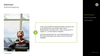 © 2022 Deloitte GmbH
Slide 24 of 44
Arbeitszeitregelung
Arbeitszeit
Arbeitszeitregelung
Flexible Arbeitsmodelle
Urlaubsregelung
Unsere unterschiedlichen Arbeitszeitmodelle orientieren sich
an den Bedürfnissen und Anforderungen unserer
Mitarbeitenden und bieten ihnen – wann und wo immer es
möglich ist – ein hohes Maß an Flexibilität.
Die Arbeitszeitregelungen für unsere Mitarbeitenden sind in
Betriebsvereinbarungen oder anderen internen Richtlinien
festgelegt.
 