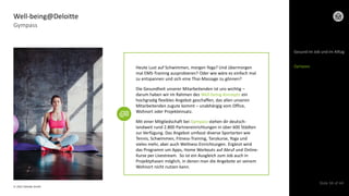 © 2022 Deloitte GmbH
Slide 34 of 44
Gympass
Well-being@Deloitte
Heute Lust auf Schwimmen, morgen Yoga? Und übermorgen
mal EMS-Training ausprobieren? Oder wie wäre es einfach mal
zu entspannen und sich eine Thai-Massage zu gönnen?
Die Gesundheit unserer Mitarbeitenden ist uns wichtig –
darum haben wir im Rahmen des Well-being-Konzepts ein
hochgradig flexibles Angebot geschaffen, das allen unseren
Mitarbeitenden zugute kommt – unabhängig vom Office,
Wohnort oder Projekteinsatz.
Mit einer Mitgliedschaft bei Gympass stehen dir deutsch-
landweit rund 2.800 Partnereinrichtungen in über 600 Städten
zur Verfügung. Das Angebot umfasst diverse Sportarten wie
Tennis, Schwimmen, Fitness-Training, Tanzkurse, Yoga und
vieles mehr, aber auch Wellness-Einrichtungen. Ergänzt wird
das Programm um Apps, Home Workouts auf Abruf und Online-
Kurse per Livestream. So ist ein Ausgleich zum Job auch in
Projektphasen möglich, in denen man die Angebote an seinem
Wohnort nicht nutzen kann.
Gesund im Job und im Alltag
Gympass
 