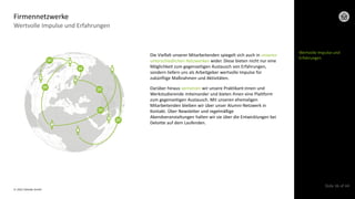 © 2022 Deloitte GmbH
Slide 36 of 44
Die Vielfalt unserer Mitarbeitenden spiegelt sich auch in unseren
unterschiedlichen Netzwerken wider. Diese bieten nicht nur eine
Möglichkeit zum gegenseitigen Austausch von Erfahrungen,
sondern liefern uns als Arbeitgeber wertvolle Impulse für
zukünftige Maßnahmen und Aktivitäten.
Darüber hinaus vernetzen wir unsere Praktikant:innen und
Werkstudierende miteinander und bieten ihnen eine Plattform
zum gegenseitigen Austausch. Mit unseren ehemaligen
Mitarbeitenden bleiben wir über unser Alumni-Netzwerk in
Kontakt. Über Newsletter und regelmäßige
Abendveranstaltungen halten wir sie über die Entwicklungen bei
Deloitte auf dem Laufenden.
Wertvolle Impulse und Erfahrungen
Firmennetzwerke
Wertvolle Impulse und
Erfahrungen
 
