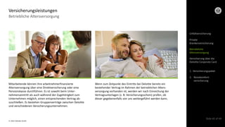 © 2022 Deloitte GmbH
Slide 42 of 44
Betriebliche Altersversorgung
Versicherungsleistungen
Mitarbeitende können ihre arbeitnehmerfinanzierte
Altersversorgung über eine Direktversicherung oder eine
Pensionskasse durchführen. Es ist sowohl beim Unter-
nehmenseintritt als auch während der Zugehörigkeit zum
Unternehmen möglich, einen entsprechenden Vertrag ab-
zuschließen. Es bestehen Gruppenverträge zwischen Deloitte
und verschiedenen Versicherungsunternehmen.
Wenn zum Zeitpunkt des Eintritts bei Deloitte bereits ein
bestehender Vertrag im Rahmen der betrieblichen Alters-
versorgung vorhanden ist, werden wir nach Einreichung der
Vertragsunterlagen (z. B. Versicherungsschein) prüfen, ob
dieser gegebenenfalls von uns weitergeführt werden kann.
Unfallversicherung
Private
Krankenversicherung
Betriebliche
Altersversorgung
Versicherung über die
Deloitte Corporate Card
1. Versicherungspaket
2. Reisekomfort-
versicherung
 