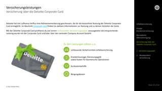 © 2022 Deloitte GmbH
Slide 43 of 44
Versicherung über die Deloitte Corporate Card
Versicherungsleistungen
Deloitte hat mit Lufthansa AirPlus eine Rahmenvereinbarung geschlossen, die dir die kostenfreie Nutzung der Deloitte Corporate
Card ermöglicht. Im Abschnitt Corporate Card findest du weitere Informationen zur Nutzung und zu deinen Vorteilen der Karte.
Mit der Deloitte Corporate Card profitierst du von einem umfassenden Versicherungspaket, vorausgesetzt die entsprechende
Leistung wurde mit der Corporate Card und/oder über den zentralen Company Account bezahlt.
Zu den Leistungen zählen u.a.
umfassende Verkehrsmittel-Unfallversicherung
Krankenhaustage-/Genesungsgeld
sowie Kosten für kosmetische Operationen
Kurkostenbeihilfe
Bergungskosten
Unfallversicherung
Private
Krankenversicherung
Betriebliche
Altersversorgung
Versicherung über die
Deloitte Corporate Card
1. Versicherungspaket
2. Reisekomfort-
versicherung
 