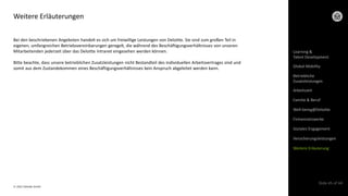 © 2022 Deloitte GmbH
Slide 45 of 44
Weitere Erläuterungen
Bei den beschriebenen Angeboten handelt es sich um freiwillige Leistungen von Deloitte. Sie sind zum großen Teil in
eigenen, umfangreichen Betriebsvereinbarungen geregelt, die während des Beschäftigungsverhältnisses von unseren
Mitarbeitenden jederzeit über das Deloitte Intranet eingesehen werden können.
Bitte beachte, dass unsere betrieblichen Zusatzleistungen nicht Bestandteil des individuellen Arbeitsvertrages sind und
somit aus dem Zustandekommen eines Beschäftigungsverhältnisses kein Anspruch abgeleitet werden kann.
Arbeitszeit
Learning &
Talent Development
Global Mobility
Betriebliche
Zusatzleistungen
Familie & Beruf
Well-being@Deloitte
Firmennetzwerke
Soziales Engagement
Versicherungsleistungen
Weitere Erläuterung
 