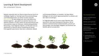 © 2022 Deloitte GmbH
Slide 5 of 44
Wir entwickeln Talente
Learning & Talent Development
Deloitte unterstützt dich von Tag eins deiner Karriere durch ein
vielfältiges Angebot an Trainings sowie Personalentwicklungs-
und Förderprogrammen. Du startest mit dem zentralen
Welcome Day mit allen Kolleg:innen, die in dem Monat bei
Deloitte beginnen - ganz gleich von welchem Business und
welchem Standort. Im Fokus stehen hier das Kennenlernen des
Unternehmens sowie ein intensives, funktionsübergreifendes
Networking. In den folgenden Wochen und Monaten wirst du
systematisch im Rahmen deiner Einarbeitung von deiner
Führungskraft sowie deinem Team darin unterstützt, Abläufe
und Verantwortlichkeiten zu verstehen. Auf diese Weise
befähigen wir dich schnell, eigenverantwortlich zu arbeiten und
dein Talent einzubringen.
Im Folgenden geben wir dir einen ersten Überblick über
wesentliche Learning & Development Bausteine, die wir
anbieten und kontinuierlich weiterentwickeln, um dich auf
deine jetzigen und zukünftigen Aufgaben und Positionen bei
Deloitte optimal vorzubereiten.
Wir entwickeln Talente
Deloitte Learning Portal
Deloitte University EMEA
Förderung von
Masterstudiengängen und
Berufsexamina
1. Masterförderung
2. AuditXcellence und
Mannheim Master of
Taxation
3. Berufsexamina
People and Performance
Management
 