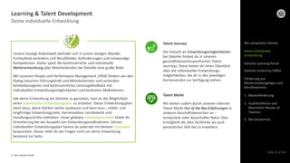 © 2022 Deloitte GmbH
Slide 6 of 44
Deine individuelle Entwicklung
Learning & Talent Development
Wir entwickeln Talente
Deloitte Learning Portal
Deloitte University EMEA
Förderung von
Masterstudiengängen und
Berufsexamina
1. Masterförderung
2. AuditXcellence und
Mannheim Master of
Taxation
3. Berufsexamina
Deine individuelle
Entwicklung
Unsere heutige Arbeitswelt befindet sich in einem stetigen Wandel.
Fortlaufend verändern sich Berufsbilder, Anforderungen und notwendige
Kompetenzen. Daher spielt die kontinuierliche und individuelle
Weiterentwicklung aller Mitarbeitenden bei Deloitte eine große Rolle.
Mit unserem People und Performance Management //RISE fördern wir den
Dialog zwischen Führungskraft und Mitarbeitenden und verbinden
kontextbezogenes und kontinuierliches Leistungsfeedback mit
individuellen Entwicklungsmöglichkeiten und konkreten Maßnahmen.
Um deine Entwicklung bei Deloitte zu gestalten, hast du die Möglichkeit
einen individuellen Entwicklungsplan zu erstellen. Dieser Entwicklungsplan
dient dazu, deine Stärken weiter ausbauen und kann kurz-, mittel- und
langfristige Entwicklungsziele, Karrierepläne, Lernbedarfe und
Handlungsschritte enthalten. Unser globales Kompetenzmodell bietet dir
Orientierung bei der Auswahl von Entwicklungsmaßnahmen. Deinen
individuellen Entwicklungsplan kannst du jederzeit mit deinem Counselor
besprechen. Dieser steht dir bei Fragen rund um deine Entwicklung
beratend zur Seite.
Talent Journey
Die Vielzahl an Entwicklungsmöglichkeiten
bei Deloitte findest du in unseren
geschäftsbereichsspezifischen Talent
Journeys. Diese bieten dir einen Überblick
über die individuellen Entwicklungs-
möglichkeiten, die dir in den jeweiligen
Karrierestufen zur Verfügung stehen.
Talent Markt
Wir bieten zudem durch unseren internen
Talent Markt Out of the Box-Erfahrungen in
anderen Geschäftsbereichen an –
temporärer oder dauerhafter Natur. Dies
ermöglicht dir, dein fachliches als auch
persönliches Skill-Set zu erweitern.
 