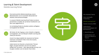 © 2022 Deloitte GmbH
Slide 7 of 44
Deloitte Learning Portal
Learning & Talent Development
Eine kontinuierliche Weiterentwicklung unserer
Mitarbeitenden ist ein essentieller Bestandteil der
Deloitte Unternehmensstrategie.
In unserem Deloitte Learning Portal findest du deinen
persönlichen Lernpfad, der auf deinen Fachbereich und
dein Level abgestimmt ist.
Im Lernkalatog findest du daneben weitere verfügbare
Lernangebote bei Deloitte.
Wir bieten dir den Zugang zu einer Vielzahl an digitalen
Lernangeboten, wie zum Beispiel LinkedIn Learning oder
Udemy for Business.
Unsere Cura App empfiehlt dir, basierend auf deinen
Interessen und deinem Profil, immer die neusten,
relevantesten Inhalte.
Zudem kannst du Channels zu bestimmten Themen
folgen, Gruppen beitreten und sich mit anderen
Kolleg:innen vernetzen – oder eigenständig Journeys und
Gruppen erstellen und mit deinem Team teilen.
Wir entwickeln Talente
Deloitte Learning Portal
Deloitte University EMEA
Förderung von
Masterstudiengängen und
Berufsexamina
1. Masterförderung
2. AuditXcellence und
Mannheim Master of
Taxation
3. Berufsexamina
Deine individuelle
Entwicklung
 