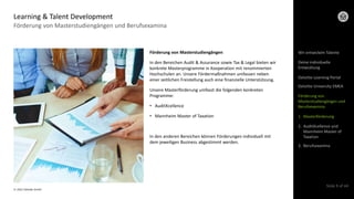 © 2022 Deloitte GmbH
Slide 9 of 44
Förderung von Masterstudiengängen und Berufsexamina
Learning & Talent Development
Förderung von Masterstudiengängen
In den Bereichen Audit & Assurance sowie Tax & Legal bieten wir
konkrete Masterprogramme in Kooperation mit renommierten
Hochschulen an. Unsere Fördermaßnahmen umfassen neben
einer zeitlichen Freistellung auch eine finanzielle Unterstützung.
Unsere Masterförderung umfasst die folgenden konkreten
Programme:
• AuditXcellence
• Mannheim Master of Taxation
In den anderen Bereichen können Förderungen individuell mit
dem jeweiligen Business abgestimmt werden.
Wir entwickeln Talente
Deloitte Learning Portal
Deloitte University EMEA
Förderung von
Masterstudiengängen und
Berufsexamina
1. Masterförderung
2. AuditXcellence und
Mannheim Master of
Taxation
3. Berufsexamina
Deine individuelle
Entwicklung
 