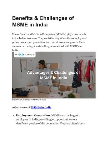 Benefits & Challenges of
MSME in India
Micro, Small, and Medium Enterprises (MSMEs) play a crucial role
in the Indian economy. They contribute significantly to employment
generation, export promotion, and overall economic growth. Here
are some advantages and challenges associated with MSMEs in
India:
Benefits & Challenges of MSME in India
Advantages of MSMEs in India:
1. Employment Generation: MSMEs are the largest
employers in India, providing job opportunities to a
significant portion of the population. They are often labor-
 