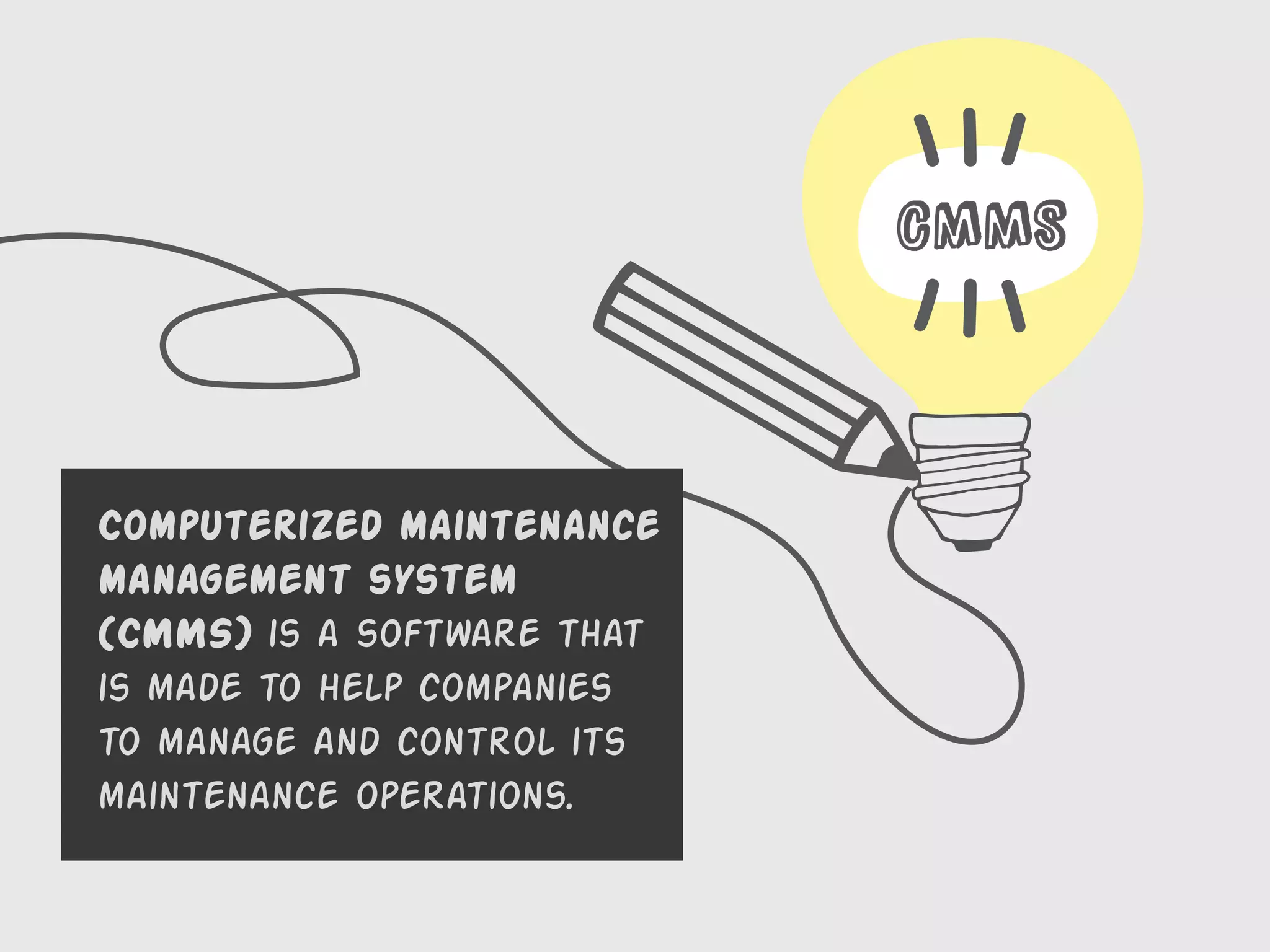 CMMS
Computerized maintenance
management system
(CMMS) is a software that
is made to help companies
to manage and control its
maintenance operations.