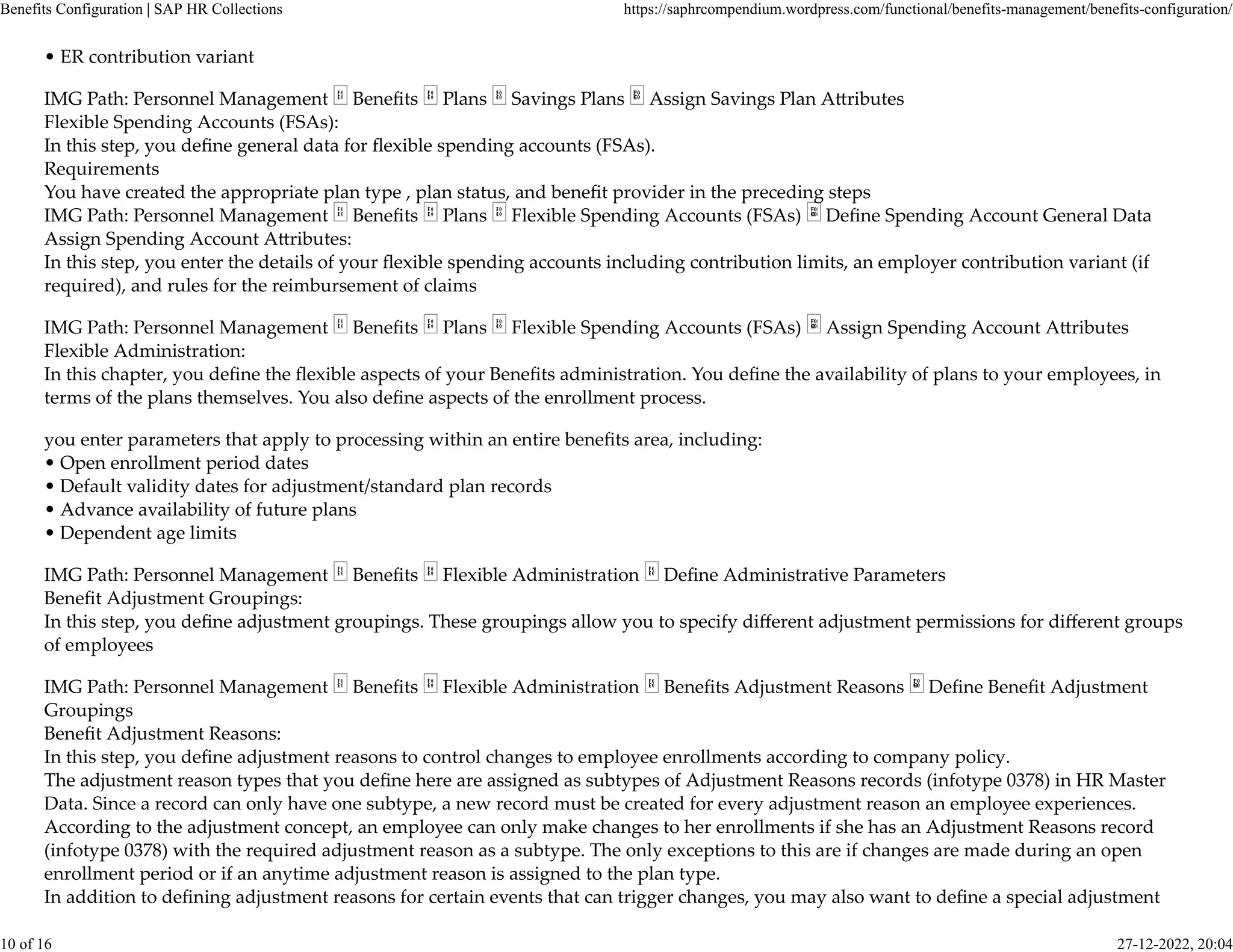 • ER contribution variant
IMG Path: Personnel Management Beneﬁts Plans Savings Plans Assign Savings Plan A�ributes
Flexible Spending Accounts (FSAs):
In this step, you deﬁne general data for ﬂexible spending accounts (FSAs).
Requirements
You have created the appropriate plan type , plan status, and beneﬁt provider in the preceding steps
IMG Path: Personnel Management Beneﬁts Plans Flexible Spending Accounts (FSAs) Deﬁne Spending Account General Data
Assign Spending Account A�ributes:
In this step, you enter the details of your ﬂexible spending accounts including contribution limits, an employer contribution variant (if
required), and rules for the reimbursement of claims
IMG Path: Personnel Management Beneﬁts Plans Flexible Spending Accounts (FSAs) Assign Spending Account A�ributes
Flexible Administration:
In this chapter, you deﬁne the ﬂexible aspects of your Beneﬁts administration. You deﬁne the availability of plans to your employees, in
terms of the plans themselves. You also deﬁne aspects of the enrollment process.
you enter parameters that apply to processing within an entire beneﬁts area, including:
• Open enrollment period dates
• Default validity dates for adjustment/standard plan records
• Advance availability of future plans
• Dependent age limits
IMG Path: Personnel Management Beneﬁts Flexible Administration Deﬁne Administrative Parameters
Beneﬁt Adjustment Groupings:
In this step, you deﬁne adjustment groupings. These groupings allow you to specify diﬀerent adjustment permissions for diﬀerent groups
of employees
IMG Path: Personnel Management Beneﬁts Flexible Administration Beneﬁts Adjustment Reasons Deﬁne Beneﬁt Adjustment
Groupings
Beneﬁt Adjustment Reasons:
In this step, you deﬁne adjustment reasons to control changes to employee enrollments according to company policy.
The adjustment reason types that you deﬁne here are assigned as subtypes of Adjustment Reasons records (infotype 0378) in HR Master
Data. Since a record can only have one subtype, a new record must be created for every adjustment reason an employee experiences.
According to the adjustment concept, an employee can only make changes to her enrollments if she has an Adjustment Reasons record
(infotype 0378) with the required adjustment reason as a subtype. The only exceptions to this are if changes are made during an open
enrollment period or if an anytime adjustment reason is assigned to the plan type.
In addition to deﬁning adjustment reasons for certain events that can trigger changes, you may also want to deﬁne a special adjustment
Benefits Configuration | SAP HR Collections https://saphrcompendium.wordpress.com/functional/benefits-management/benefits-configuration/
10 of 16 27-12-2022, 20:04
 