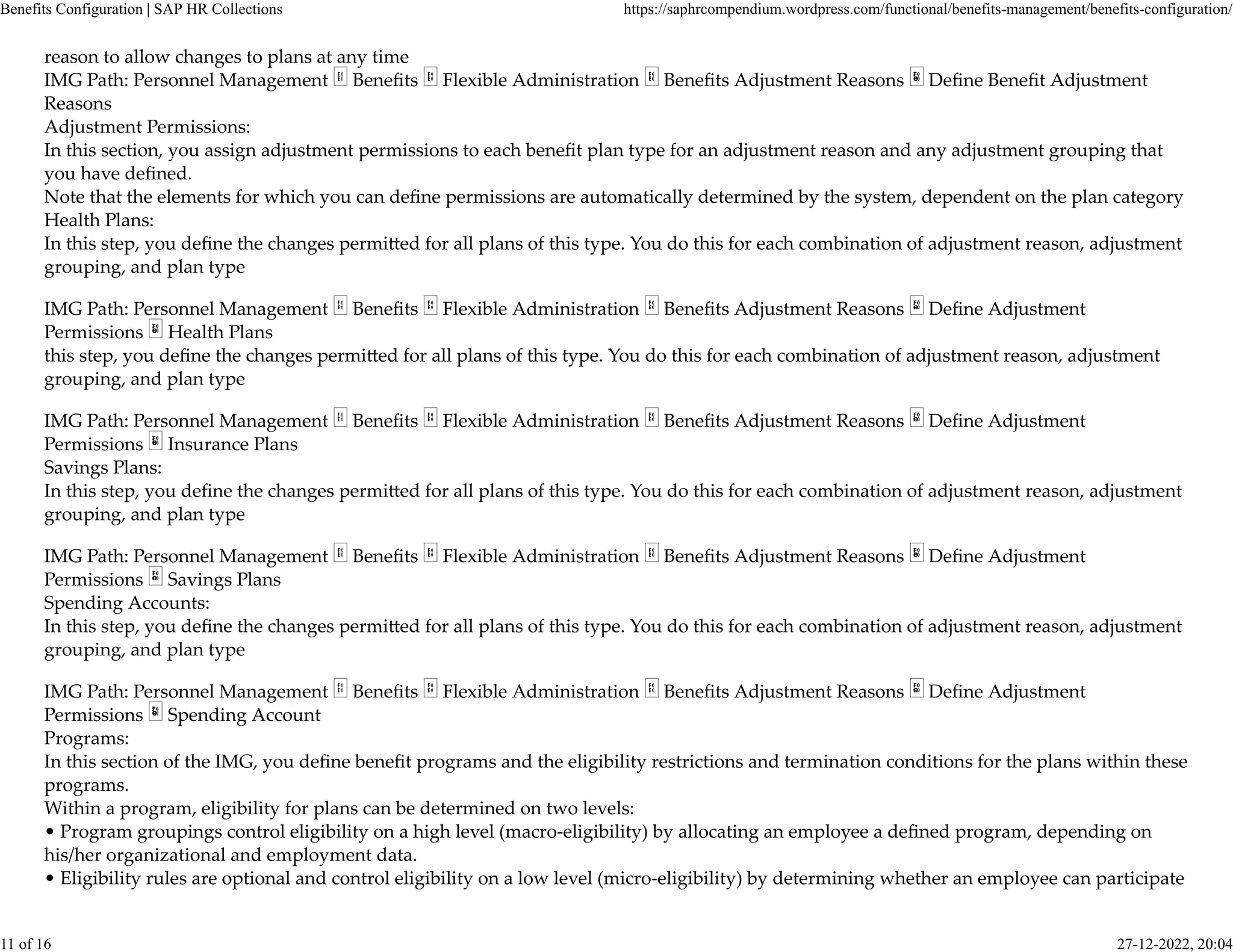 reason to allow changes to plans at any time
IMG Path: Personnel Management Beneﬁts Flexible Administration Beneﬁts Adjustment Reasons Deﬁne Beneﬁt Adjustment
Reasons
Adjustment Permissions:
In this section, you assign adjustment permissions to each beneﬁt plan type for an adjustment reason and any adjustment grouping that
you have deﬁned.
Note that the elements for which you can deﬁne permissions are automatically determined by the system, dependent on the plan category
Health Plans:
In this step, you deﬁne the changes permi�ed for all plans of this type. You do this for each combination of adjustment reason, adjustment
grouping, and plan type
IMG Path: Personnel Management Beneﬁts Flexible Administration Beneﬁts Adjustment Reasons Deﬁne Adjustment
Permissions Health Plans
this step, you deﬁne the changes permi�ed for all plans of this type. You do this for each combination of adjustment reason, adjustment
grouping, and plan type
IMG Path: Personnel Management Beneﬁts Flexible Administration Beneﬁts Adjustment Reasons Deﬁne Adjustment
Permissions Insurance Plans
Savings Plans:
In this step, you deﬁne the changes permi�ed for all plans of this type. You do this for each combination of adjustment reason, adjustment
grouping, and plan type
IMG Path: Personnel Management Beneﬁts Flexible Administration Beneﬁts Adjustment Reasons Deﬁne Adjustment
Permissions Savings Plans
Spending Accounts:
In this step, you deﬁne the changes permi�ed for all plans of this type. You do this for each combination of adjustment reason, adjustment
grouping, and plan type
IMG Path: Personnel Management Beneﬁts Flexible Administration Beneﬁts Adjustment Reasons Deﬁne Adjustment
Permissions Spending Account
Programs:
In this section of the IMG, you deﬁne beneﬁt programs and the eligibility restrictions and termination conditions for the plans within these
programs.
Within a program, eligibility for plans can be determined on two levels:
• Program groupings control eligibility on a high level (macro-eligibility) by allocating an employee a deﬁned program, depending on
his/her organizational and employment data.
• Eligibility rules are optional and control eligibility on a low level (micro-eligibility) by determining whether an employee can participate
Benefits Configuration | SAP HR Collections https://saphrcompendium.wordpress.com/functional/benefits-management/benefits-configuration/
11 of 16 27-12-2022, 20:04
 