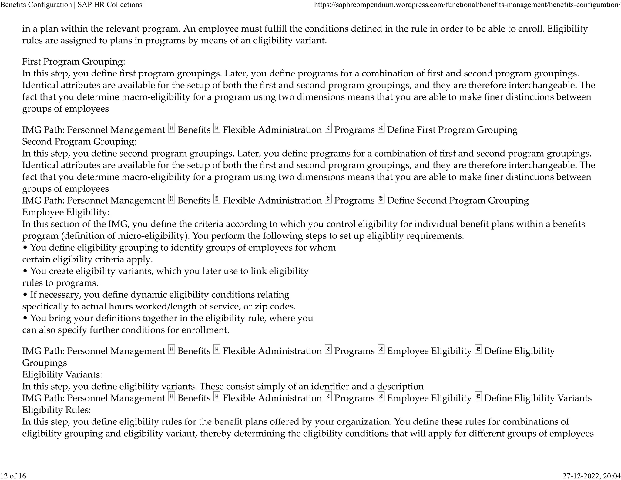 in a plan within the relevant program. An employee must fulﬁll the conditions deﬁned in the rule in order to be able to enroll. Eligibility
rules are assigned to plans in programs by means of an eligibility variant.
First Program Grouping:
In this step, you deﬁne ﬁrst program groupings. Later, you deﬁne programs for a combination of ﬁrst and second program groupings.
Identical a�ributes are available for the setup of both the ﬁrst and second program groupings, and they are therefore interchangeable. The
fact that you determine macro-eligibility for a program using two dimensions means that you are able to make ﬁner distinctions between
groups of employees
IMG Path: Personnel Management Beneﬁts Flexible Administration Programs Deﬁne First Program Grouping
Second Program Grouping:
In this step, you deﬁne second program groupings. Later, you deﬁne programs for a combination of ﬁrst and second program groupings.
Identical a�ributes are available for the setup of both the ﬁrst and second program groupings, and they are therefore interchangeable. The
fact that you determine macro-eligibility for a program using two dimensions means that you are able to make ﬁner distinctions between
groups of employees
IMG Path: Personnel Management Beneﬁts Flexible Administration Programs Deﬁne Second Program Grouping
Employee Eligibility:
In this section of the IMG, you deﬁne the criteria according to which you control eligibility for individual beneﬁt plans within a beneﬁts
program (deﬁnition of micro-eligibility). You perform the following steps to set up eligiblity requirements:
• You deﬁne eligibility grouping to identify groups of employees for whom
certain eligibility criteria apply.
• You create eligibility variants, which you later use to link eligibility
rules to programs.
• If necessary, you deﬁne dynamic eligibility conditions relating
speciﬁcally to actual hours worked/length of service, or zip codes.
• You bring your deﬁnitions together in the eligibility rule, where you
can also specify further conditions for enrollment.
IMG Path: Personnel Management Beneﬁts Flexible Administration Programs Employee Eligibility Deﬁne Eligibility
Groupings
Eligibility Variants:
In this step, you deﬁne eligibility variants. These consist simply of an identiﬁer and a description
IMG Path: Personnel Management Beneﬁts Flexible Administration Programs Employee Eligibility Deﬁne Eligibility Variants
Eligibility Rules:
In this step, you deﬁne eligibility rules for the beneﬁt plans oﬀered by your organization. You deﬁne these rules for combinations of
eligibility grouping and eligibility variant, thereby determining the eligibility conditions that will apply for diﬀerent groups of employees
Benefits Configuration | SAP HR Collections https://saphrcompendium.wordpress.com/functional/benefits-management/benefits-configuration/
12 of 16 27-12-2022, 20:04
 