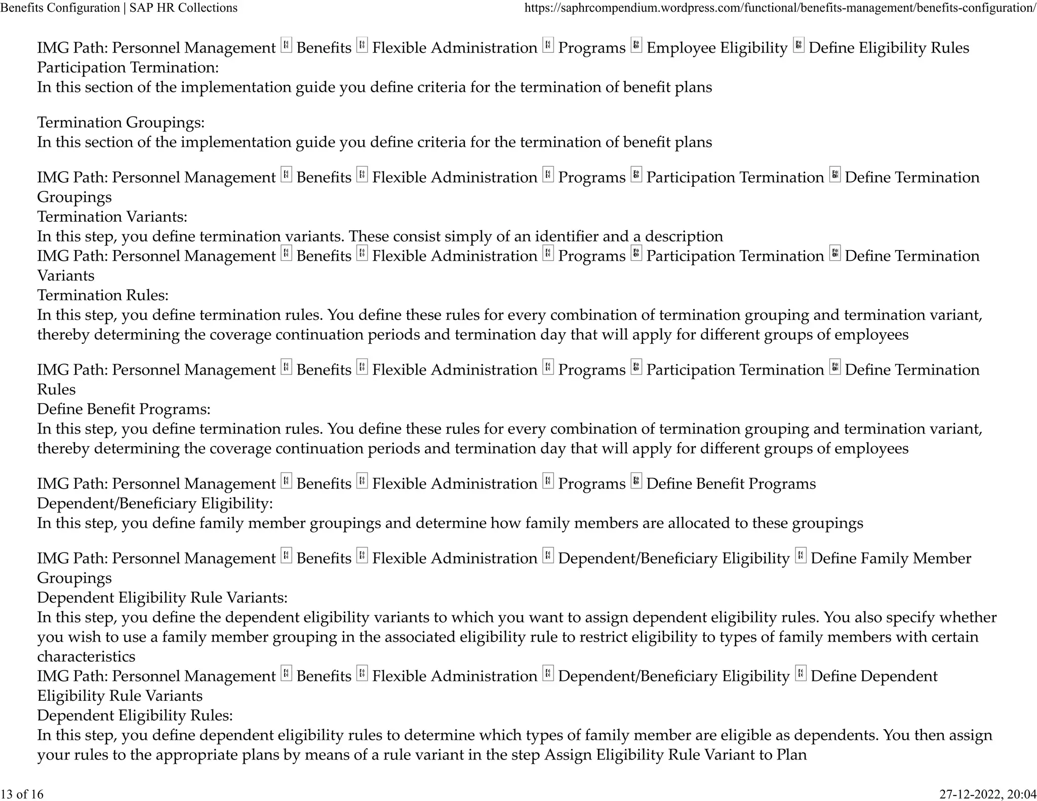 IMG Path: Personnel Management Beneﬁts Flexible Administration Programs Employee Eligibility Deﬁne Eligibility Rules
Participation Termination:
In this section of the implementation guide you deﬁne criteria for the termination of beneﬁt plans
Termination Groupings:
In this section of the implementation guide you deﬁne criteria for the termination of beneﬁt plans
IMG Path: Personnel Management Beneﬁts Flexible Administration Programs Participation Termination Deﬁne Termination
Groupings
Termination Variants:
In this step, you deﬁne termination variants. These consist simply of an identiﬁer and a description
IMG Path: Personnel Management Beneﬁts Flexible Administration Programs Participation Termination Deﬁne Termination
Variants
Termination Rules:
In this step, you deﬁne termination rules. You deﬁne these rules for every combination of termination grouping and termination variant,
thereby determining the coverage continuation periods and termination day that will apply for diﬀerent groups of employees
IMG Path: Personnel Management Beneﬁts Flexible Administration Programs Participation Termination Deﬁne Termination
Rules
Deﬁne Beneﬁt Programs:
In this step, you deﬁne termination rules. You deﬁne these rules for every combination of termination grouping and termination variant,
thereby determining the coverage continuation periods and termination day that will apply for diﬀerent groups of employees
IMG Path: Personnel Management Beneﬁts Flexible Administration Programs Deﬁne Beneﬁt Programs
Dependent/Beneﬁciary Eligibility:
In this step, you deﬁne family member groupings and determine how family members are allocated to these groupings
IMG Path: Personnel Management Beneﬁts Flexible Administration Dependent/Beneﬁciary Eligibility Deﬁne Family Member
Groupings
Dependent Eligibility Rule Variants:
In this step, you deﬁne the dependent eligibility variants to which you want to assign dependent eligibility rules. You also specify whether
you wish to use a family member grouping in the associated eligibility rule to restrict eligibility to types of family members with certain
characteristics
IMG Path: Personnel Management Beneﬁts Flexible Administration Dependent/Beneﬁciary Eligibility Deﬁne Dependent
Eligibility Rule Variants
Dependent Eligibility Rules:
In this step, you deﬁne dependent eligibility rules to determine which types of family member are eligible as dependents. You then assign
your rules to the appropriate plans by means of a rule variant in the step Assign Eligibility Rule Variant to Plan
Benefits Configuration | SAP HR Collections https://saphrcompendium.wordpress.com/functional/benefits-management/benefits-configuration/
13 of 16 27-12-2022, 20:04
 
