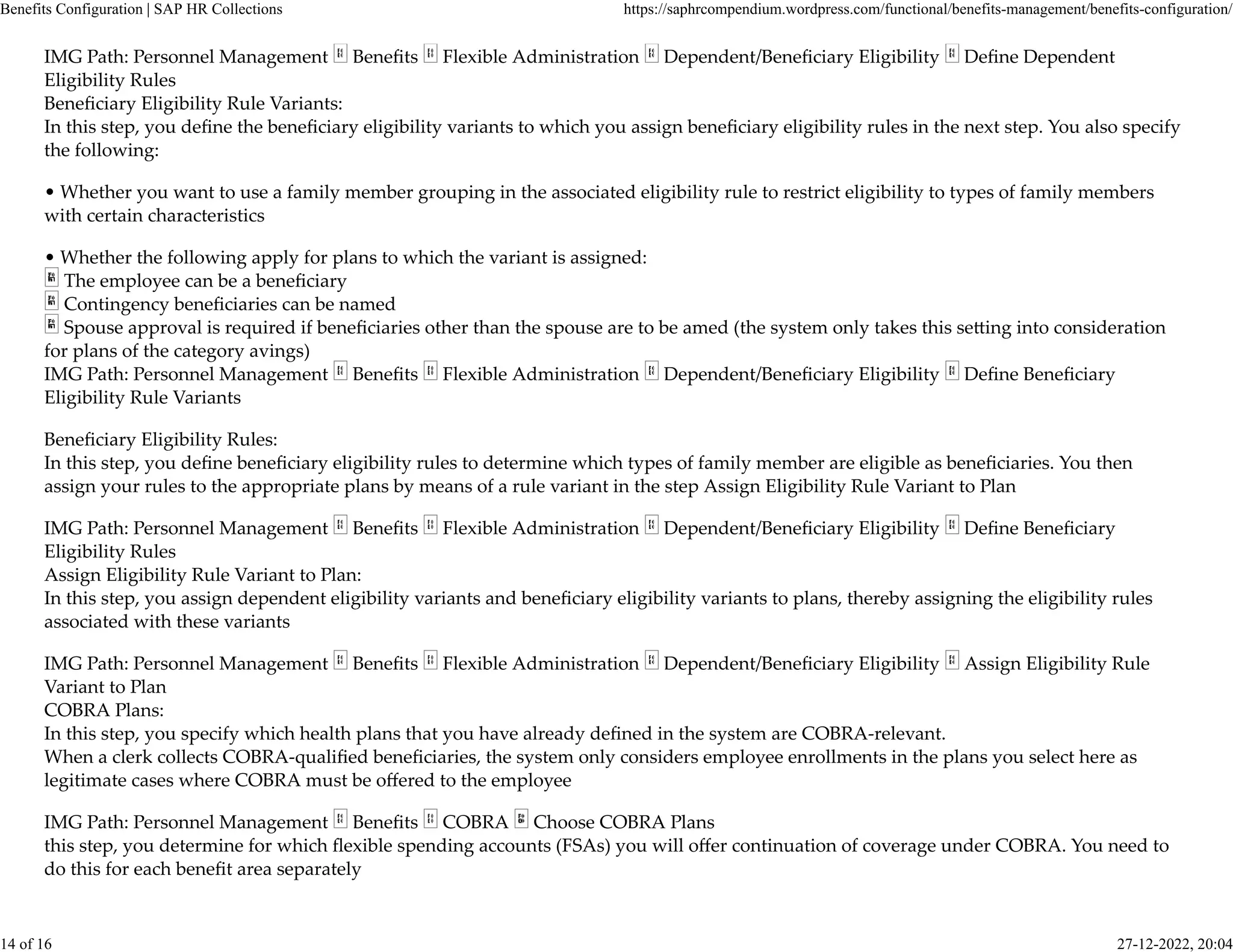 IMG Path: Personnel Management Beneﬁts Flexible Administration Dependent/Beneﬁciary Eligibility Deﬁne Dependent
Eligibility Rules
Beneﬁciary Eligibility Rule Variants:
In this step, you deﬁne the beneﬁciary eligibility variants to which you assign beneﬁciary eligibility rules in the next step. You also specify
the following:
• Whether you want to use a family member grouping in the associated eligibility rule to restrict eligibility to types of family members
with certain characteristics
• Whether the following apply for plans to which the variant is assigned:
The employee can be a beneﬁciary
Contingency beneﬁciaries can be named
Spouse approval is required if beneﬁciaries other than the spouse are to be amed (the system only takes this se�ing into consideration
for plans of the category avings)
IMG Path: Personnel Management Beneﬁts Flexible Administration Dependent/Beneﬁciary Eligibility Deﬁne Beneﬁciary
Eligibility Rule Variants
Beneﬁciary Eligibility Rules:
In this step, you deﬁne beneﬁciary eligibility rules to determine which types of family member are eligible as beneﬁciaries. You then
assign your rules to the appropriate plans by means of a rule variant in the step Assign Eligibility Rule Variant to Plan
IMG Path: Personnel Management Beneﬁts Flexible Administration Dependent/Beneﬁciary Eligibility Deﬁne Beneﬁciary
Eligibility Rules
Assign Eligibility Rule Variant to Plan:
In this step, you assign dependent eligibility variants and beneﬁciary eligibility variants to plans, thereby assigning the eligibility rules
associated with these variants
IMG Path: Personnel Management Beneﬁts Flexible Administration Dependent/Beneﬁciary Eligibility Assign Eligibility Rule
Variant to Plan
COBRA Plans:
In this step, you specify which health plans that you have already deﬁned in the system are COBRA-relevant.
When a clerk collects COBRA-qualiﬁed beneﬁciaries, the system only considers employee enrollments in the plans you select here as
legitimate cases where COBRA must be oﬀered to the employee
IMG Path: Personnel Management Beneﬁts COBRA Choose COBRA Plans
this step, you determine for which ﬂexible spending accounts (FSAs) you will oﬀer continuation of coverage under COBRA. You need to
do this for each beneﬁt area separately
Benefits Configuration | SAP HR Collections https://saphrcompendium.wordpress.com/functional/benefits-management/benefits-configuration/
14 of 16 27-12-2022, 20:04
 