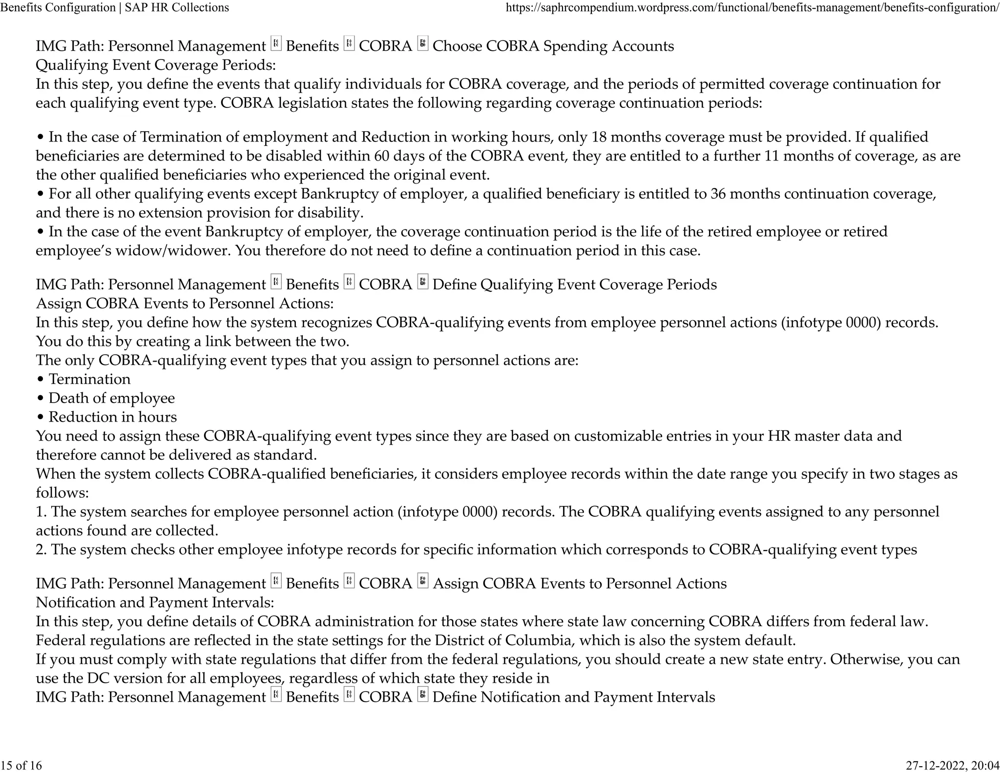 IMG Path: Personnel Management Beneﬁts COBRA Choose COBRA Spending Accounts
Qualifying Event Coverage Periods:
In this step, you deﬁne the events that qualify individuals for COBRA coverage, and the periods of permi�ed coverage continuation for
each qualifying event type. COBRA legislation states the following regarding coverage continuation periods:
• In the case of Termination of employment and Reduction in working hours, only 18 months coverage must be provided. If qualiﬁed
beneﬁciaries are determined to be disabled within 60 days of the COBRA event, they are entitled to a further 11 months of coverage, as are
the other qualiﬁed beneﬁciaries who experienced the original event.
• For all other qualifying events except Bankruptcy of employer, a qualiﬁed beneﬁciary is entitled to 36 months continuation coverage,
and there is no extension provision for disability.
• In the case of the event Bankruptcy of employer, the coverage continuation period is the life of the retired employee or retired
employee’s widow/widower. You therefore do not need to deﬁne a continuation period in this case.
IMG Path: Personnel Management Beneﬁts COBRA Deﬁne Qualifying Event Coverage Periods
Assign COBRA Events to Personnel Actions:
In this step, you deﬁne how the system recognizes COBRA-qualifying events from employee personnel actions (infotype 0000) records.
You do this by creating a link between the two.
The only COBRA-qualifying event types that you assign to personnel actions are:
• Termination
• Death of employee
• Reduction in hours
You need to assign these COBRA-qualifying event types since they are based on customizable entries in your HR master data and
therefore cannot be delivered as standard.
When the system collects COBRA-qualiﬁed beneﬁciaries, it considers employee records within the date range you specify in two stages as
follows:
1. The system searches for employee personnel action (infotype 0000) records. The COBRA qualifying events assigned to any personnel
actions found are collected.
2. The system checks other employee infotype records for speciﬁc information which corresponds to COBRA-qualifying event types
IMG Path: Personnel Management Beneﬁts COBRA Assign COBRA Events to Personnel Actions
Notiﬁcation and Payment Intervals:
In this step, you deﬁne details of COBRA administration for those states where state law concerning COBRA diﬀers from federal law.
Federal regulations are reﬂected in the state se�ings for the District of Columbia, which is also the system default.
If you must comply with state regulations that diﬀer from the federal regulations, you should create a new state entry. Otherwise, you can
use the DC version for all employees, regardless of which state they reside in
IMG Path: Personnel Management Beneﬁts COBRA Deﬁne Notiﬁcation and Payment Intervals
Benefits Configuration | SAP HR Collections https://saphrcompendium.wordpress.com/functional/benefits-management/benefits-configuration/
15 of 16 27-12-2022, 20:04
 