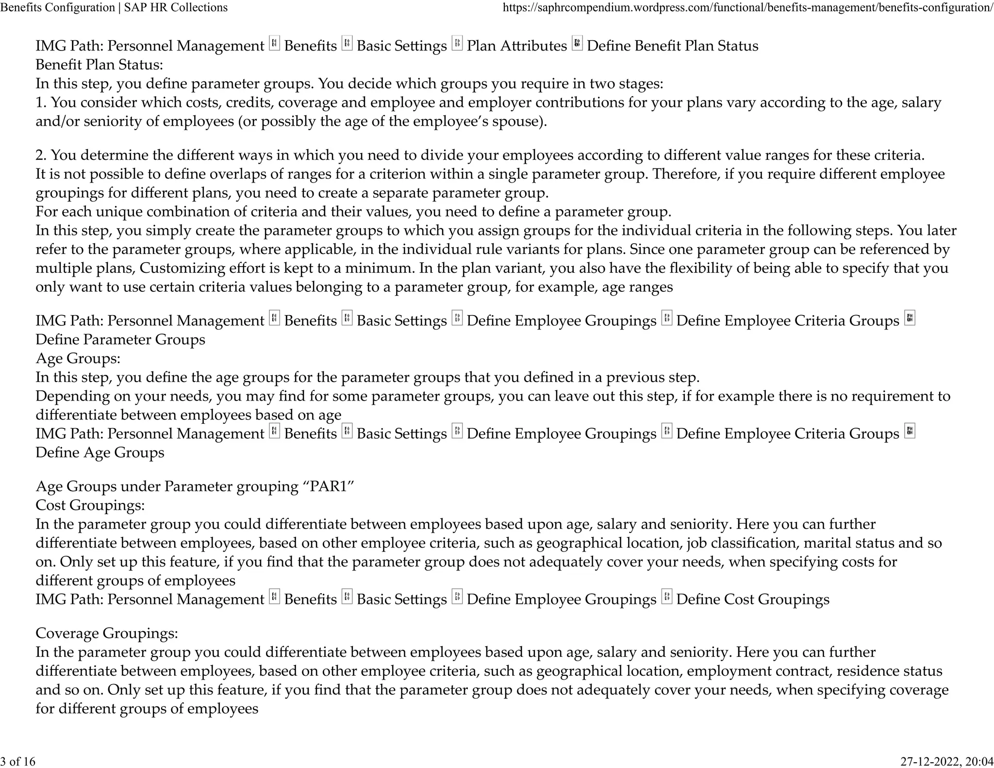 IMG Path: Personnel Management Beneﬁts Basic Se�ings Plan A�ributes Deﬁne Beneﬁt Plan Status
Beneﬁt Plan Status:
In this step, you deﬁne parameter groups. You decide which groups you require in two stages:
1. You consider which costs, credits, coverage and employee and employer contributions for your plans vary according to the age, salary
and/or seniority of employees (or possibly the age of the employee’s spouse).
2. You determine the diﬀerent ways in which you need to divide your employees according to diﬀerent value ranges for these criteria.
It is not possible to deﬁne overlaps of ranges for a criterion within a single parameter group. Therefore, if you require diﬀerent employee
groupings for diﬀerent plans, you need to create a separate parameter group.
For each unique combination of criteria and their values, you need to deﬁne a parameter group.
In this step, you simply create the parameter groups to which you assign groups for the individual criteria in the following steps. You later
refer to the parameter groups, where applicable, in the individual rule variants for plans. Since one parameter group can be referenced by
multiple plans, Customizing eﬀort is kept to a minimum. In the plan variant, you also have the ﬂexibility of being able to specify that you
only want to use certain criteria values belonging to a parameter group, for example, age ranges
IMG Path: Personnel Management Beneﬁts Basic Se�ings Deﬁne Employee Groupings Deﬁne Employee Criteria Groups
Deﬁne Parameter Groups
Age Groups:
In this step, you deﬁne the age groups for the parameter groups that you deﬁned in a previous step.
Depending on your needs, you may ﬁnd for some parameter groups, you can leave out this step, if for example there is no requirement to
diﬀerentiate between employees based on age
IMG Path: Personnel Management Beneﬁts Basic Se�ings Deﬁne Employee Groupings Deﬁne Employee Criteria Groups
Deﬁne Age Groups
Age Groups under Parameter grouping “PAR1”
Cost Groupings:
In the parameter group you could diﬀerentiate between employees based upon age, salary and seniority. Here you can further
diﬀerentiate between employees, based on other employee criteria, such as geographical location, job classiﬁcation, marital status and so
on. Only set up this feature, if you ﬁnd that the parameter group does not adequately cover your needs, when specifying costs for
diﬀerent groups of employees
IMG Path: Personnel Management Beneﬁts Basic Se�ings Deﬁne Employee Groupings Deﬁne Cost Groupings
Coverage Groupings:
In the parameter group you could diﬀerentiate between employees based upon age, salary and seniority. Here you can further
diﬀerentiate between employees, based on other employee criteria, such as geographical location, employment contract, residence status
and so on. Only set up this feature, if you ﬁnd that the parameter group does not adequately cover your needs, when specifying coverage
for diﬀerent groups of employees
Benefits Configuration | SAP HR Collections https://saphrcompendium.wordpress.com/functional/benefits-management/benefits-configuration/
3 of 16 27-12-2022, 20:04
 