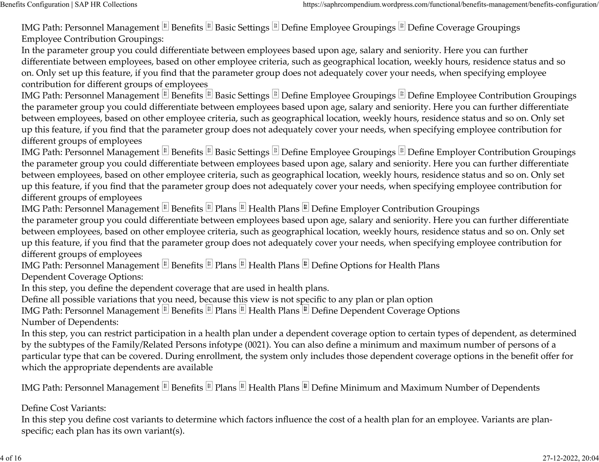 IMG Path: Personnel Management Beneﬁts Basic Se�ings Deﬁne Employee Groupings Deﬁne Coverage Groupings
Employee Contribution Groupings:
In the parameter group you could diﬀerentiate between employees based upon age, salary and seniority. Here you can further
diﬀerentiate between employees, based on other employee criteria, such as geographical location, weekly hours, residence status and so
on. Only set up this feature, if you ﬁnd that the parameter group does not adequately cover your needs, when specifying employee
contribution for diﬀerent groups of employees
IMG Path: Personnel Management Beneﬁts Basic Se�ings Deﬁne Employee Groupings Deﬁne Employee Contribution Groupings
the parameter group you could diﬀerentiate between employees based upon age, salary and seniority. Here you can further diﬀerentiate
between employees, based on other employee criteria, such as geographical location, weekly hours, residence status and so on. Only set
up this feature, if you ﬁnd that the parameter group does not adequately cover your needs, when specifying employee contribution for
diﬀerent groups of employees
IMG Path: Personnel Management Beneﬁts Basic Se�ings Deﬁne Employee Groupings Deﬁne Employer Contribution Groupings
the parameter group you could diﬀerentiate between employees based upon age, salary and seniority. Here you can further diﬀerentiate
between employees, based on other employee criteria, such as geographical location, weekly hours, residence status and so on. Only set
up this feature, if you ﬁnd that the parameter group does not adequately cover your needs, when specifying employee contribution for
diﬀerent groups of employees
IMG Path: Personnel Management Beneﬁts Plans Health Plans Deﬁne Employer Contribution Groupings
the parameter group you could diﬀerentiate between employees based upon age, salary and seniority. Here you can further diﬀerentiate
between employees, based on other employee criteria, such as geographical location, weekly hours, residence status and so on. Only set
up this feature, if you ﬁnd that the parameter group does not adequately cover your needs, when specifying employee contribution for
diﬀerent groups of employees
IMG Path: Personnel Management Beneﬁts Plans Health Plans Deﬁne Options for Health Plans
Dependent Coverage Options:
In this step, you deﬁne the dependent coverage that are used in health plans.
Deﬁne all possible variations that you need, because this view is not speciﬁc to any plan or plan option
IMG Path: Personnel Management Beneﬁts Plans Health Plans Deﬁne Dependent Coverage Options
Number of Dependents:
In this step, you can restrict participation in a health plan under a dependent coverage option to certain types of dependent, as determined
by the subtypes of the Family/Related Persons infotype (0021). You can also deﬁne a minimum and maximum number of persons of a
particular type that can be covered. During enrollment, the system only includes those dependent coverage options in the beneﬁt oﬀer for
which the appropriate dependents are available
IMG Path: Personnel Management Beneﬁts Plans Health Plans Deﬁne Minimum and Maximum Number of Dependents
Deﬁne Cost Variants:
In this step you deﬁne cost variants to determine which factors inﬂuence the cost of a health plan for an employee. Variants are plan-
speciﬁc; each plan has its own variant(s).
Benefits Configuration | SAP HR Collections https://saphrcompendium.wordpress.com/functional/benefits-management/benefits-configuration/
4 of 16 27-12-2022, 20:04
 