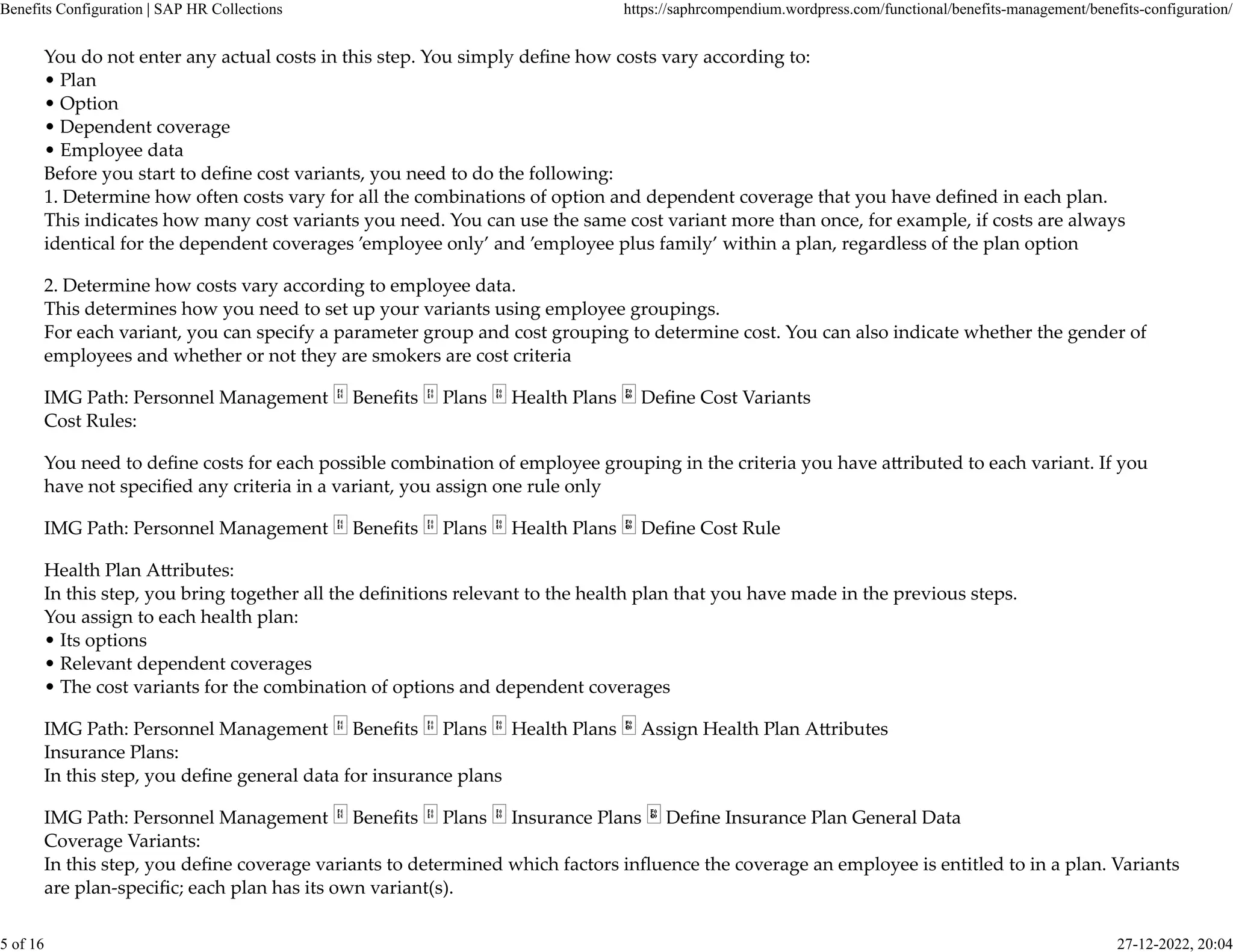 You do not enter any actual costs in this step. You simply deﬁne how costs vary according to:
• Plan
• Option
• Dependent coverage
• Employee data
Before you start to deﬁne cost variants, you need to do the following:
1. Determine how often costs vary for all the combinations of option and dependent coverage that you have deﬁned in each plan.
This indicates how many cost variants you need. You can use the same cost variant more than once, for example, if costs are always
identical for the dependent coverages ’employee only’ and ’employee plus family’ within a plan, regardless of the plan option
2. Determine how costs vary according to employee data.
This determines how you need to set up your variants using employee groupings.
For each variant, you can specify a parameter group and cost grouping to determine cost. You can also indicate whether the gender of
employees and whether or not they are smokers are cost criteria
IMG Path: Personnel Management Beneﬁts Plans Health Plans Deﬁne Cost Variants
Cost Rules:
You need to deﬁne costs for each possible combination of employee grouping in the criteria you have a�ributed to each variant. If you
have not speciﬁed any criteria in a variant, you assign one rule only
IMG Path: Personnel Management Beneﬁts Plans Health Plans Deﬁne Cost Rule
Health Plan A�ributes:
In this step, you bring together all the deﬁnitions relevant to the health plan that you have made in the previous steps.
You assign to each health plan:
• Its options
• Relevant dependent coverages
• The cost variants for the combination of options and dependent coverages
IMG Path: Personnel Management Beneﬁts Plans Health Plans Assign Health Plan A�ributes
Insurance Plans:
In this step, you deﬁne general data for insurance plans
IMG Path: Personnel Management Beneﬁts Plans Insurance Plans Deﬁne Insurance Plan General Data
Coverage Variants:
In this step, you deﬁne coverage variants to determined which factors inﬂuence the coverage an employee is entitled to in a plan. Variants
are plan-speciﬁc; each plan has its own variant(s).
Benefits Configuration | SAP HR Collections https://saphrcompendium.wordpress.com/functional/benefits-management/benefits-configuration/
5 of 16 27-12-2022, 20:04
 