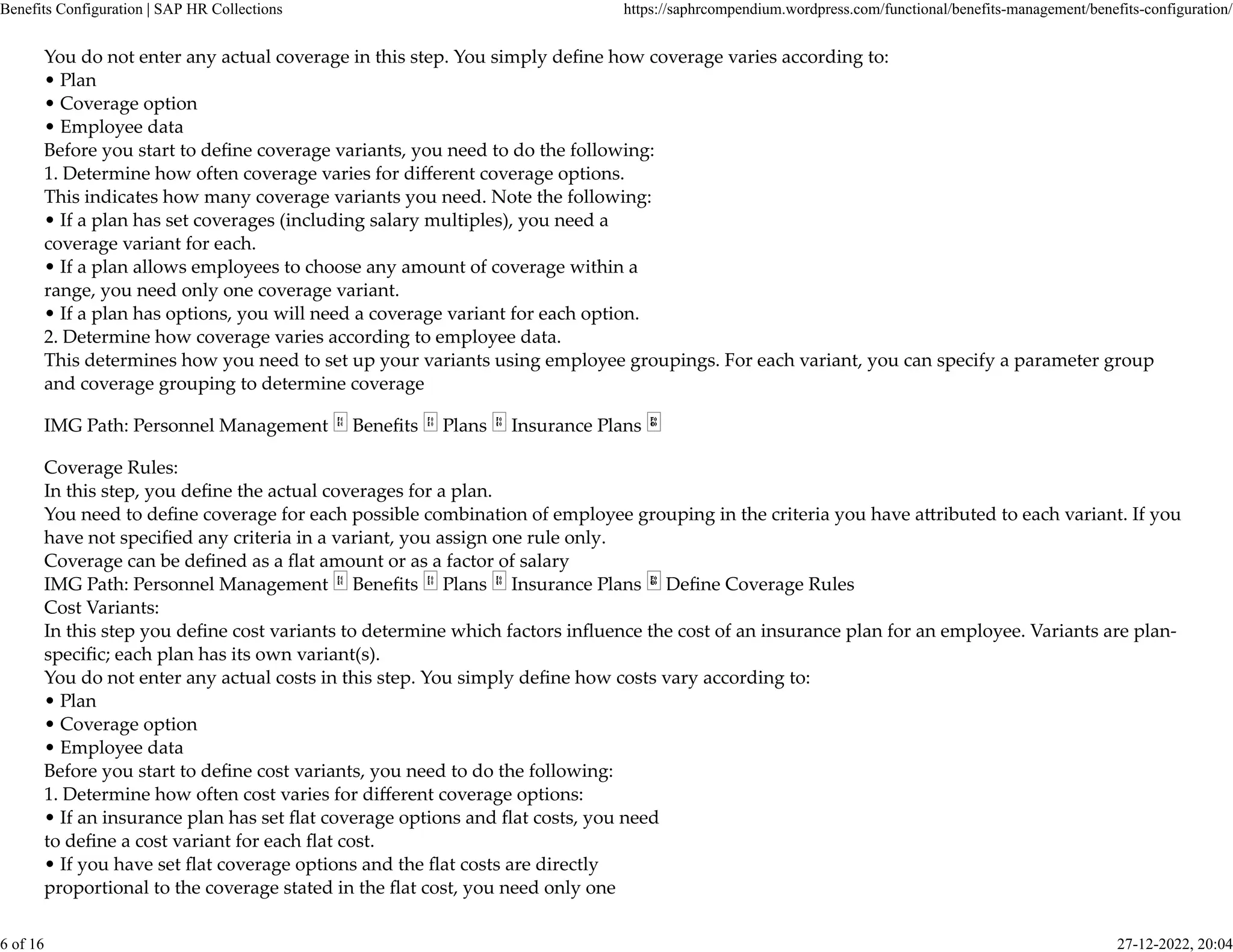 You do not enter any actual coverage in this step. You simply deﬁne how coverage varies according to:
• Plan
• Coverage option
• Employee data
Before you start to deﬁne coverage variants, you need to do the following:
1. Determine how often coverage varies for diﬀerent coverage options.
This indicates how many coverage variants you need. Note the following:
• If a plan has set coverages (including salary multiples), you need a
coverage variant for each.
• If a plan allows employees to choose any amount of coverage within a
range, you need only one coverage variant.
• If a plan has options, you will need a coverage variant for each option.
2. Determine how coverage varies according to employee data.
This determines how you need to set up your variants using employee groupings. For each variant, you can specify a parameter group
and coverage grouping to determine coverage
IMG Path: Personnel Management Beneﬁts Plans Insurance Plans
Coverage Rules:
In this step, you deﬁne the actual coverages for a plan.
You need to deﬁne coverage for each possible combination of employee grouping in the criteria you have a�ributed to each variant. If you
have not speciﬁed any criteria in a variant, you assign one rule only.
Coverage can be deﬁned as a ﬂat amount or as a factor of salary
IMG Path: Personnel Management Beneﬁts Plans Insurance Plans Deﬁne Coverage Rules
Cost Variants:
In this step you deﬁne cost variants to determine which factors inﬂuence the cost of an insurance plan for an employee. Variants are plan-
speciﬁc; each plan has its own variant(s).
You do not enter any actual costs in this step. You simply deﬁne how costs vary according to:
• Plan
• Coverage option
• Employee data
Before you start to deﬁne cost variants, you need to do the following:
1. Determine how often cost varies for diﬀerent coverage options:
• If an insurance plan has set ﬂat coverage options and ﬂat costs, you need
to deﬁne a cost variant for each ﬂat cost.
• If you have set ﬂat coverage options and the ﬂat costs are directly
proportional to the coverage stated in the ﬂat cost, you need only one
Benefits Configuration | SAP HR Collections https://saphrcompendium.wordpress.com/functional/benefits-management/benefits-configuration/
6 of 16 27-12-2022, 20:04
 