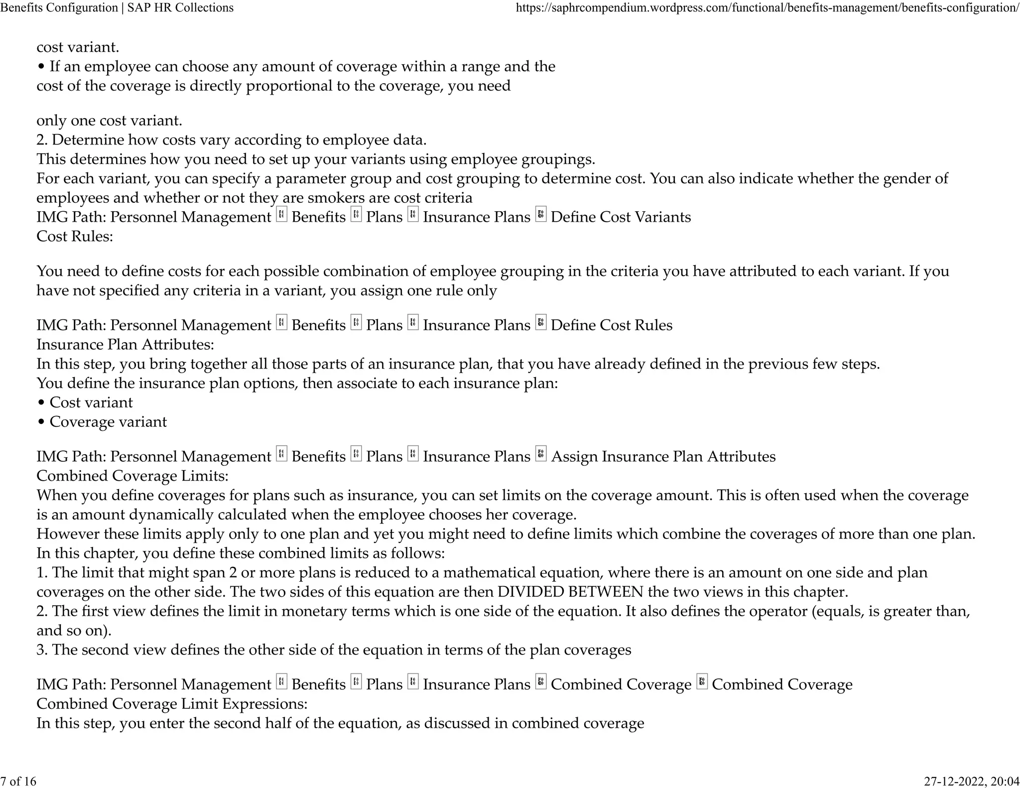 cost variant.
• If an employee can choose any amount of coverage within a range and the
cost of the coverage is directly proportional to the coverage, you need
only one cost variant.
2. Determine how costs vary according to employee data.
This determines how you need to set up your variants using employee groupings.
For each variant, you can specify a parameter group and cost grouping to determine cost. You can also indicate whether the gender of
employees and whether or not they are smokers are cost criteria
IMG Path: Personnel Management Beneﬁts Plans Insurance Plans Deﬁne Cost Variants
Cost Rules:
You need to deﬁne costs for each possible combination of employee grouping in the criteria you have a�ributed to each variant. If you
have not speciﬁed any criteria in a variant, you assign one rule only
IMG Path: Personnel Management Beneﬁts Plans Insurance Plans Deﬁne Cost Rules
Insurance Plan A�ributes:
In this step, you bring together all those parts of an insurance plan, that you have already deﬁned in the previous few steps.
You deﬁne the insurance plan options, then associate to each insurance plan:
• Cost variant
• Coverage variant
IMG Path: Personnel Management Beneﬁts Plans Insurance Plans Assign Insurance Plan A�ributes
Combined Coverage Limits:
When you deﬁne coverages for plans such as insurance, you can set limits on the coverage amount. This is often used when the coverage
is an amount dynamically calculated when the employee chooses her coverage.
However these limits apply only to one plan and yet you might need to deﬁne limits which combine the coverages of more than one plan.
In this chapter, you deﬁne these combined limits as follows:
1. The limit that might span 2 or more plans is reduced to a mathematical equation, where there is an amount on one side and plan
coverages on the other side. The two sides of this equation are then DIVIDED BETWEEN the two views in this chapter.
2. The ﬁrst view deﬁnes the limit in monetary terms which is one side of the equation. It also deﬁnes the operator (equals, is greater than,
and so on).
3. The second view deﬁnes the other side of the equation in terms of the plan coverages
IMG Path: Personnel Management Beneﬁts Plans Insurance Plans Combined Coverage Combined Coverage
Combined Coverage Limit Expressions:
In this step, you enter the second half of the equation, as discussed in combined coverage
Benefits Configuration | SAP HR Collections https://saphrcompendium.wordpress.com/functional/benefits-management/benefits-configuration/
7 of 16 27-12-2022, 20:04
 