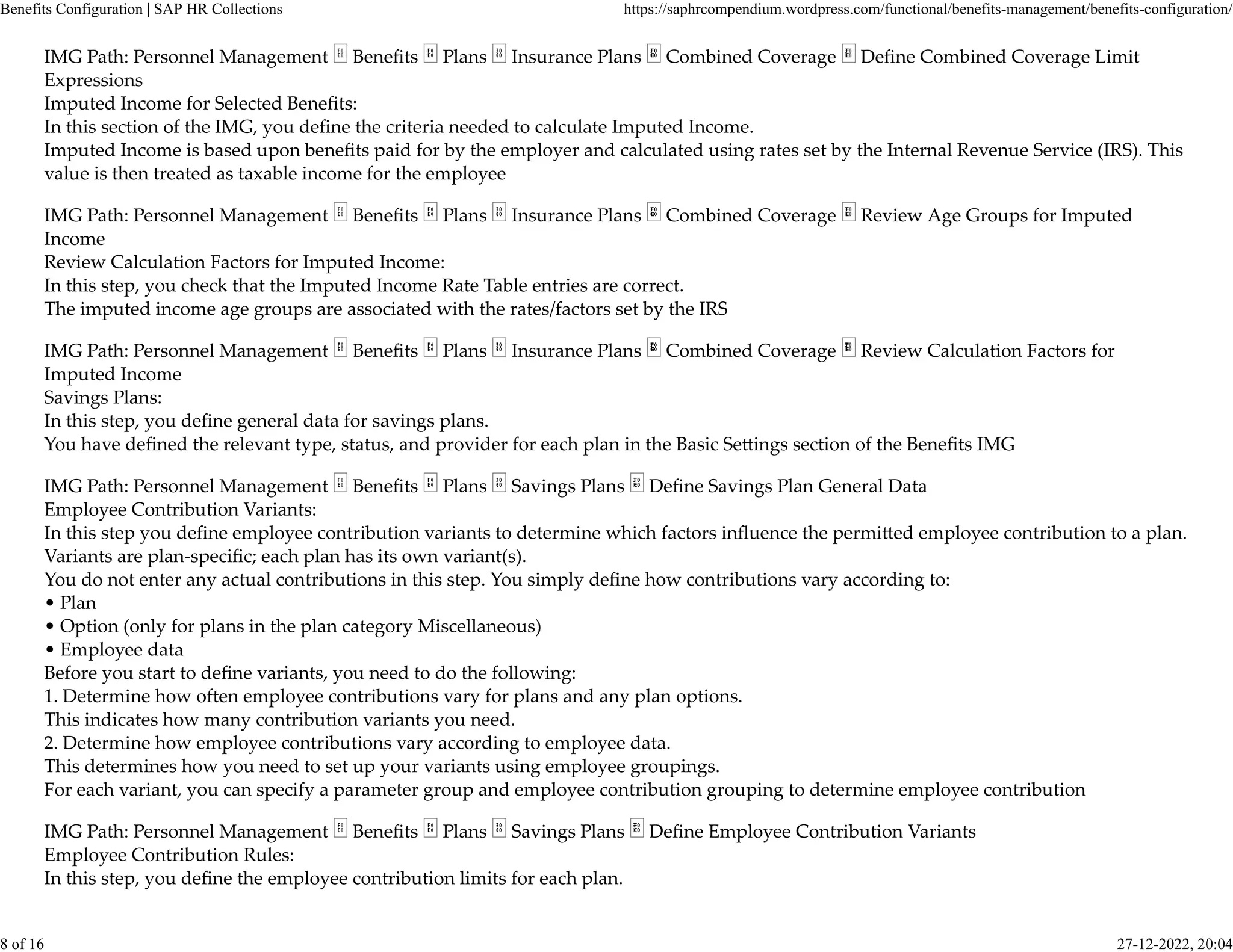 IMG Path: Personnel Management Beneﬁts Plans Insurance Plans Combined Coverage Deﬁne Combined Coverage Limit
Expressions
Imputed Income for Selected Beneﬁts:
In this section of the IMG, you deﬁne the criteria needed to calculate Imputed Income.
Imputed Income is based upon beneﬁts paid for by the employer and calculated using rates set by the Internal Revenue Service (IRS). This
value is then treated as taxable income for the employee
IMG Path: Personnel Management Beneﬁts Plans Insurance Plans Combined Coverage Review Age Groups for Imputed
Income
Review Calculation Factors for Imputed Income:
In this step, you check that the Imputed Income Rate Table entries are correct.
The imputed income age groups are associated with the rates/factors set by the IRS
IMG Path: Personnel Management Beneﬁts Plans Insurance Plans Combined Coverage Review Calculation Factors for
Imputed Income
Savings Plans:
In this step, you deﬁne general data for savings plans.
You have deﬁned the relevant type, status, and provider for each plan in the Basic Se�ings section of the Beneﬁts IMG
IMG Path: Personnel Management Beneﬁts Plans Savings Plans Deﬁne Savings Plan General Data
Employee Contribution Variants:
In this step you deﬁne employee contribution variants to determine which factors inﬂuence the permi�ed employee contribution to a plan.
Variants are plan-speciﬁc; each plan has its own variant(s).
You do not enter any actual contributions in this step. You simply deﬁne how contributions vary according to:
• Plan
• Option (only for plans in the plan category Miscellaneous)
• Employee data
Before you start to deﬁne variants, you need to do the following:
1. Determine how often employee contributions vary for plans and any plan options.
This indicates how many contribution variants you need.
2. Determine how employee contributions vary according to employee data.
This determines how you need to set up your variants using employee groupings.
For each variant, you can specify a parameter group and employee contribution grouping to determine employee contribution
IMG Path: Personnel Management Beneﬁts Plans Savings Plans Deﬁne Employee Contribution Variants
Employee Contribution Rules:
In this step, you deﬁne the employee contribution limits for each plan.
Benefits Configuration | SAP HR Collections https://saphrcompendium.wordpress.com/functional/benefits-management/benefits-configuration/
8 of 16 27-12-2022, 20:04
 