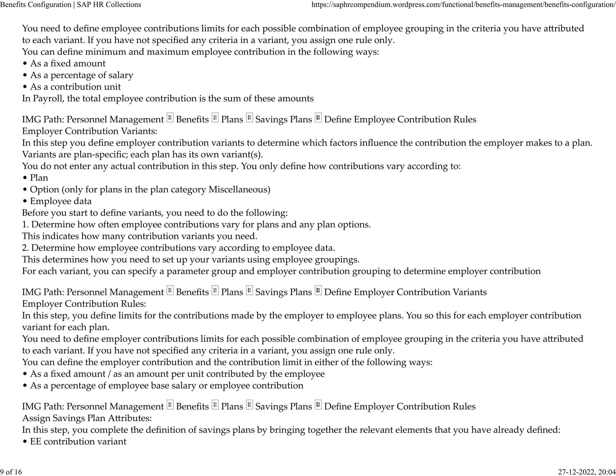 You need to deﬁne employee contributions limits for each possible combination of employee grouping in the criteria you have a�ributed
to each variant. If you have not speciﬁed any criteria in a variant, you assign one rule only.
You can deﬁne minimum and maximum employee contribution in the following ways:
• As a ﬁxed amount
• As a percentage of salary
• As a contribution unit
In Payroll, the total employee contribution is the sum of these amounts
IMG Path: Personnel Management Beneﬁts Plans Savings Plans Deﬁne Employee Contribution Rules
Employer Contribution Variants:
In this step you deﬁne employer contribution variants to determine which factors inﬂuence the contribution the employer makes to a plan.
Variants are plan-speciﬁc; each plan has its own variant(s).
You do not enter any actual contribution in this step. You only deﬁne how contributions vary according to:
• Plan
• Option (only for plans in the plan category Miscellaneous)
• Employee data
Before you start to deﬁne variants, you need to do the following:
1. Determine how often employee contributions vary for plans and any plan options.
This indicates how many contribution variants you need.
2. Determine how employee contributions vary according to employee data.
This determines how you need to set up your variants using employee groupings.
For each variant, you can specify a parameter group and employer contribution grouping to determine employer contribution
IMG Path: Personnel Management Beneﬁts Plans Savings Plans Deﬁne Employer Contribution Variants
Employer Contribution Rules:
In this step, you deﬁne limits for the contributions made by the employer to employee plans. You so this for each employer contribution
variant for each plan.
You need to deﬁne employer contributions limits for each possible combination of employee grouping in the criteria you have a�ributed
to each variant. If you have not speciﬁed any criteria in a variant, you assign one rule only.
You can deﬁne the employer contribution and the contribution limit in either of the following ways:
• As a ﬁxed amount / as an amount per unit contributed by the employee
• As a percentage of employee base salary or employee contribution
IMG Path: Personnel Management Beneﬁts Plans Savings Plans Deﬁne Employer Contribution Rules
Assign Savings Plan A�ributes:
In this step, you complete the deﬁnition of savings plans by bringing together the relevant elements that you have already deﬁned:
• EE contribution variant
Benefits Configuration | SAP HR Collections https://saphrcompendium.wordpress.com/functional/benefits-management/benefits-configuration/
9 of 16 27-12-2022, 20:04
 