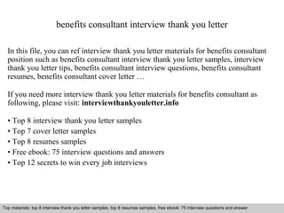 benefits consultant interview thank you letter 
In this file, you can ref interview thank you letter materials for benefits consultant 
position such as benefits consultant interview thank you letter samples, interview 
thank you letter tips, benefits consultant interview questions, benefits consultant 
resumes, benefits consultant cover letter … 
If you need more interview thank you letter materials for benefits consultant as 
following, please visit: interviewthankyouletter.info 
• Top 8 interview thank you letter samples 
• Top 7 cover letter samples 
• Top 8 resumes samples 
• Free ebook: 75 interview questions and answers 
• Top 12 secrets to win every job interviews 
Top materials: top 8 interview thank you letter samples, top 8 resumes samples, free ebook: 75 interview questions and answer 
Interview questions and answers – free download/ pdf and ppt file 
 