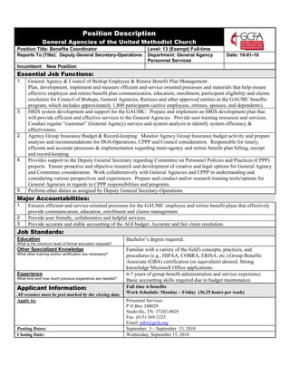 Position Description
               General Agencies of the United Methodist Church
Position Title: Benefits Coordinator                                Level: 13 (Exempt) Full-time
Reports To (Title): Deputy General Secretary-Operations             Department: General Agency            Date: 10-01-10
                                                                    Personnel Services
Incumbent: New Position
Essential Job Functions:
1.    General Agency & Council of Bishop Employee & Retiree Benefit Plan Management:
      Plan, development, implement and measure efficient and service oriented processes and materials that help ensure
      effective employee and retiree benefit plan communication, education, enrollment, participant eligibility and claims
      resolution for Council of Bishops, General Agencies, Retirees and other approved entities in the GAUMC benefits
      program, which includes approximately 1,800 participants (active employees, retirees, spouses, and dependents).
3.    HRIS system development and support for the GAUMC: Prepare and implement an HRIS development plan that
      will provide efficient and effective services to the General Agencies. Provide user training resources and services.
      Conduct regular “customer” (General Agency) surveys and system analysis to identify system efficiency &
      effectiveness.
2.    Agency Group Insurance Budget & Record-keeping: Monitor Agency Group Insurance budget activity and prepare
      analysis and recommendations for DGS-Operations, CPPP and Council consideration. Responsible for timely,
      efficient and accurate processes & implementation regarding inner-agency and retiree benefit plan billing, receipt
      and record-keeping.
4.    Provides support to the Deputy General Secretary regarding Committee on Personnel Policies and Practices (CPPP)
      projects. Ensure proactive and objective research and development of creative and legal options for General Agency
      and Committee consideration. Work collaboratively with General Agencies and CPPP in understanding and
      considering various perspectives and experiences. Prepare and conduct and/or research training tools/options for
      General Agencies in regards to CPPP responsibilities and programs.
5.    Perform other duties as assigned by Deputy General Secretary-Operations
Major Accountabilities:
1     Ensures efficient and service-oriented processes for the GAUMC employee and retiree benefit plans that effectively
      provide communication, education, enrollment and claims management.
2     Provide user friendly, collaborative and helpful services.
3     Provide accurate and stable accounting of the AGI budget. Accurate and fair claim resolution.
Job Standards:
Education                                                 Bachelor’s degree required.
What is the minimum level of formal education required?
Other Specialized Knowledge                               Familiar with a variety of the field's concepts, practices, and
What other training and/or certification are necessary?   procedures (e.g., HIPAA, COBRA, ERISA, etc.).Group Benefits
                                                          Associate (GBA) certification (or equivalent) desired. Strong
                                                          knowledge Microsoft Office applications.
Experience                                                6-7 years of group benefit administration and service experience.
What kind and how much previous experience are needed?    Basic accounting skills required due to budget maintenance.
Applicant Information:                                    Full time w/benefits
                                                          Work Schedule: Monday – Friday (36.25 hours per week)
All resumes must be post marked by the closing date.
Apply to:                                                 Personnel Services
                                                          P O Box 340029
                                                          Nashville, TN 37203-0029
                                                          Fax: (615) 369-2325
                                                          Email: jobs@gcfa.org
Posting Dates:                                            September 3 – September 15, 2010
Closing Date:                                             Wednesday, September 15, 2010
 