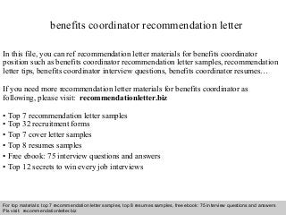 Interview questions and answers – free download/ pdf and ppt file
benefits coordinator recommendation letter
In this file, you can ref recommendation letter materials for benefits coordinator
position such as benefits coordinator recommendation letter samples, recommendation
letter tips, benefits coordinator interview questions, benefits coordinator resumes…
If you need more recommendation letter materials for benefits coordinator as
following, please visit: recommendationletter.biz
• Top 7 recommendation letter samples
• Top 32 recruitment forms
• Top 7 cover letter samples
• Top 8 resumes samples
• Free ebook: 75 interview questions and answers
• Top 12 secrets to win every job interviews
For top materials: top 7 recommendation letter samples, top 8 resumes samples, free ebook: 75 interview questions and answers
Pls visit: recommendationletter.biz
 