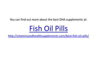 You can find out more about the best DHA supplements at:


               Fish Oil Pills
http://vitaminsandhealthsupplements.com/best-fish-oil-pills/
 