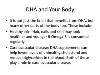 DHA and Your Body
• It is not just the brain that benefits from DHA, but
  many other parts of the body too. These include:
• Healthy skin: Hair, nails and skin may look
  healthier and younger if Omega-3 is consumed
  regularly.
• Cardiovascular disease: DHA supplements can
  help lower levels of unhealthy cholesterol and
  reduce triglycerides in the blood. Both of these
  play a role in cardiovascular disease.
 