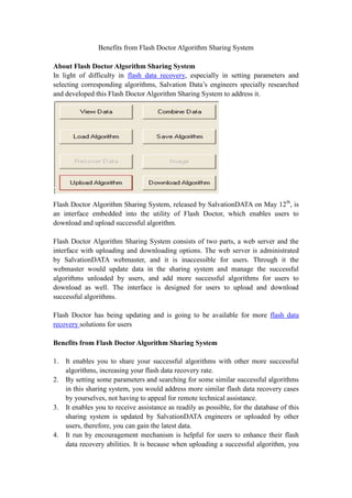 Benefits from Flash Doctor Algorithm Sharing System<br />About Flash Doctor Algorithm Sharing System<br />In light of difficulty in flash data recovery, especially in setting parameters and selecting corresponding algorithms, Salvation Data’s engineers specially researched and developed this Flash Doctor Algorithm Sharing System to address it.<br />Flash Doctor Algorithm Sharing System, released by SalvationDATA on May 12th, is an interface embedded into the utility of Flash Doctor, which enables users to download and upload successful algorithm.<br />Flash Doctor Algorithm Sharing System consists of two parts, a web server and the interface with uploading and downloading options. The web server is administrated by SalvationDATA webmaster, and it is inaccessible for users. Through it the webmaster would update data in the sharing system and manage the successful algorithms unloaded by users, and add more successful algorithms for users to download as well. The interface is designed for users to upload and download successful algorithms.<br />Flash Doctor has being updating and is going to be available for more flash data recovery solutions for users<br /> <br />Benefits from Flash Doctor Algorithm Sharing System<br />It enables you to share your successful algorithms with other more successful algorithms, increasing your flash data recovery rate.<br />By setting some parameters and searching for some similar successful algorithms in this sharing system, you would address more similar flash data recovery cases by yourselves, not having to appeal for remote technical assistance.<br />It enables you to receive assistance as readily as possible, for the database of this sharing system is updated by SalvationDATA engineers or uploaded by other users, therefore, you can gain the latest data.<br />It run by encouragement mechanism is helpful for users to enhance their flash data recovery abilities. It is because when uploading a successful algorithm, you will gain 5 points, and then you could download more successful algorithms to achieve higher successful flash data recovery rate.<br />It supports 2 languages. You can choose the familiar one for your flash data recovery performance.<br />It provides simple operation. You do not need any registration or any other operation, but just to import some parameters and then you could gain the algorithms you want.<br />It provides latest database of latest flash memory chips. If you want to apply the latest database of memory chip, you just select download option in the sharing system, since the database in this utility of Flash Doctor is updated by our engineers timely.<br />Please wait for working rules for this sharing system in next chapter.<br />