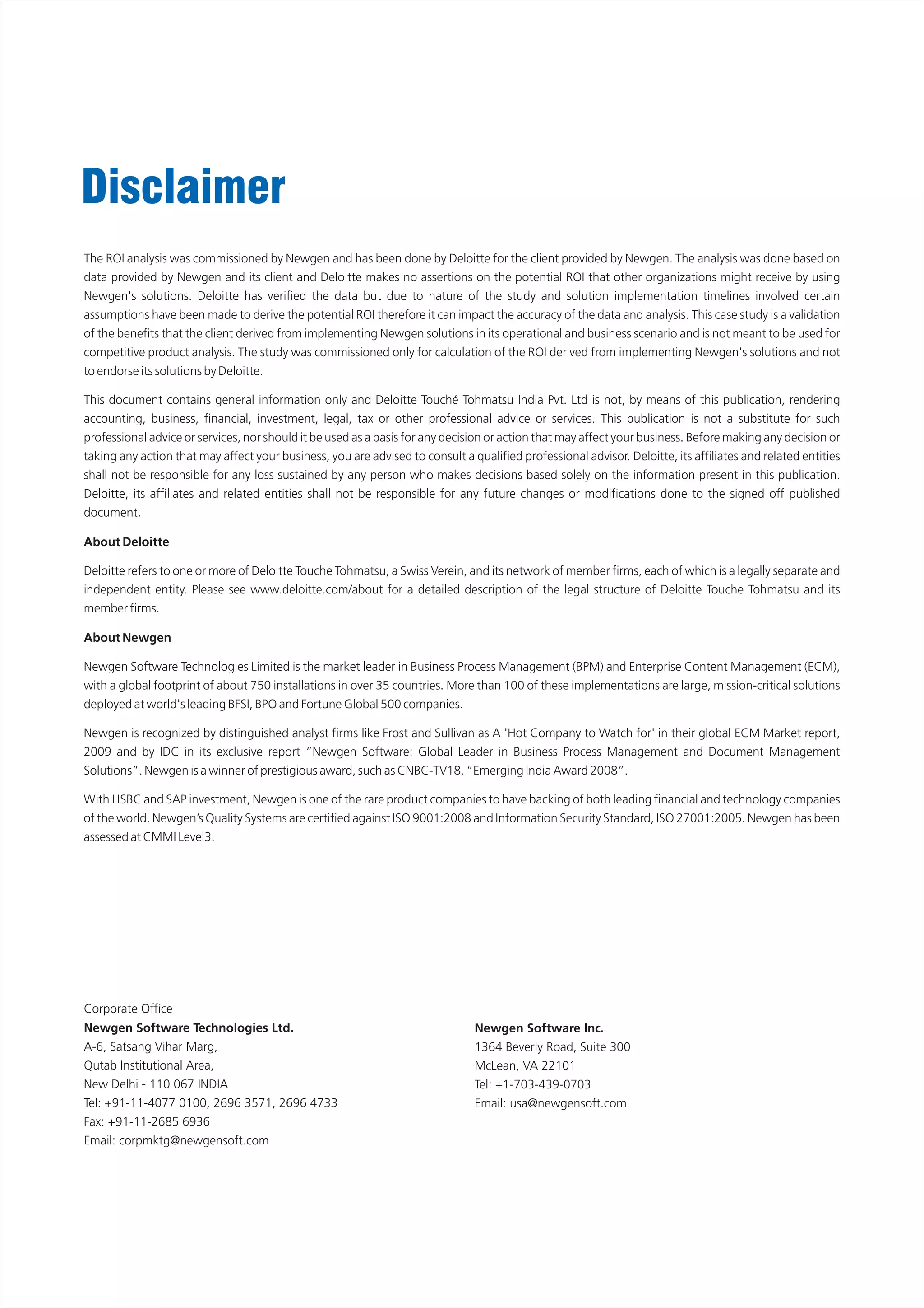 Disclaimer
The ROI analysis was commissioned by Newgen and has been done by Deloitte for the client provided by Newgen. The analysis was done based on
data provided by Newgen and its client and Deloitte makes no assertions on the potential ROI that other organizations might receive by using
Newgen's solutions. Deloitte has verified the data but due to nature of the study and solution implementation timelines involved certain
assumptions have been made to derive the potential ROI therefore it can impact the accuracy of the data and analysis. This case study is a validation
of the benefits that the client derived from implementing Newgen solutions in its operational and business scenario and is not meant to be used for
competitive product analysis. The study was commissioned only for calculation of the ROI derived from implementing Newgen's solutions and not
to endorse its solutions by Deloitte.

This document contains general information only and Deloitte Touché Tohmatsu India Pvt. Ltd is not, by means of this publication, rendering
accounting, business, financial, investment, legal, tax or other professional advice or services. This publication is not a substitute for such
professional advice or services, nor should it be used as a basis for any decision or action that may affect your business. Before making any decision or
taking any action that may affect your business, you are advised to consult a qualified professional advisor. Deloitte, its affiliates and related entities
shall not be responsible for any loss sustained by any person who makes decisions based solely on the information present in this publication.
Deloitte, its affiliates and related entities shall not be responsible for any future changes or modifications done to the signed off published
document.

About Deloitte

Deloitte refers to one or more of Deloitte Touche Tohmatsu, a Swiss Verein, and its network of member firms, each of which is a legally separate and
independent entity. Please see www.deloitte.com/about for a detailed description of the legal structure of Deloitte Touche Tohmatsu and its
member firms.

About Newgen

Newgen Software Technologies Limited is the market leader in Business Process Management (BPM) and Enterprise Content Management (ECM),
with a global footprint of about 750 installations in over 35 countries. More than 100 of these implementations are large, mission-critical solutions
deployed at world's leading BFSI, BPO and Fortune Global 500 companies.

Newgen is recognized by distinguished analyst firms like Frost and Sullivan as A 'Hot Company to Watch for' in their global ECM Market report,
2009 and by IDC in its exclusive report “Newgen Software: Global Leader in Business Process Management and Document Management
Solutions”. Newgen is a winner of prestigious award, such as CNBC-TV18, “Emerging India Award 2008”.

With HSBC and SAP investment, Newgen is one of the rare product companies to have backing of both leading financial and technology companies
of the world. Newgen’s Quality Systems are certified against ISO 9001:2008 and Information Security Standard, ISO 27001:2005. Newgen has been
assessed at CMMI Level3.




Corporate Office
Newgen Software Technologies Ltd.                                               Newgen Software Inc.
A-6, Satsang Vihar Marg,                                                        1364 Beverly Road, Suite 300
Qutab Institutional Area,                                                       McLean, VA 22101
New Delhi - 110 067 INDIA                                                       Tel: +1-703-439-0703
Tel: +91-11-4077 0100, 2696 3571, 2696 4733                                     Email: usa@newgensoft.com
Fax: +91-11-2685 6936
Email: corpmktg@newgensoft.com
 