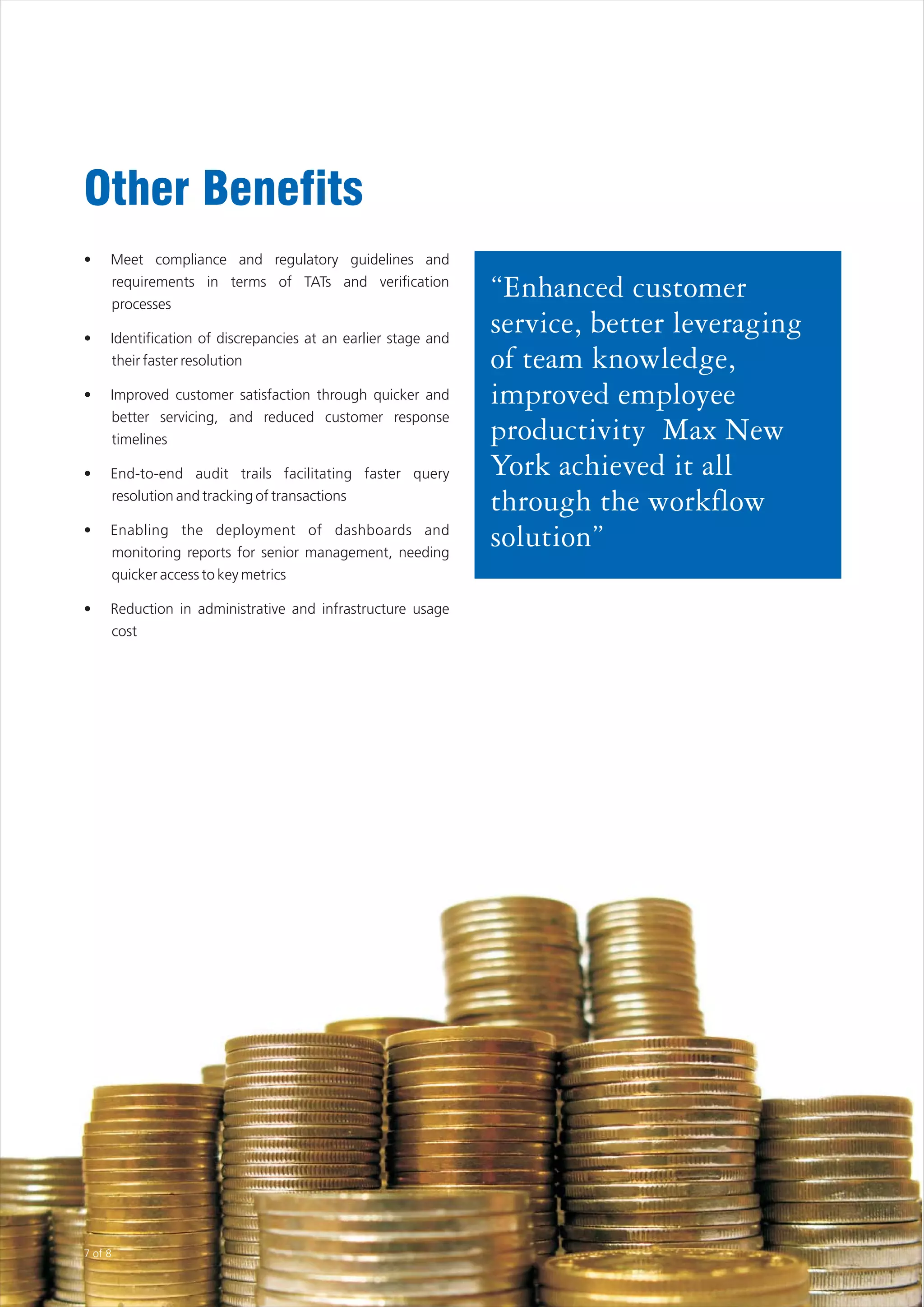 Other Benefits
•    Meet compliance and regulatory guidelines and
         requirements in terms of TATs and verification
         processes
                                                               “Enhanced customer
•    Identification of discrepancies at an earlier stage and
                                                               service, better leveraging
         their faster resolution                               of team knowledge,
•    Improved customer satisfaction through quicker and        improved employee
         better servicing, and reduced customer response
         timelines                                             productivity Max New
•    End-to-end audit trails facilitating faster query         York achieved it all
     resolution and tracking of transactions
                                                               through the workflow
•    Enabling the deployment of dashboards and
     monitoring reports for senior management, needing
                                                               solution”
     quicker access to key metrics

•    Reduction in administrative and infrastructure usage
     cost




7 of 8
 