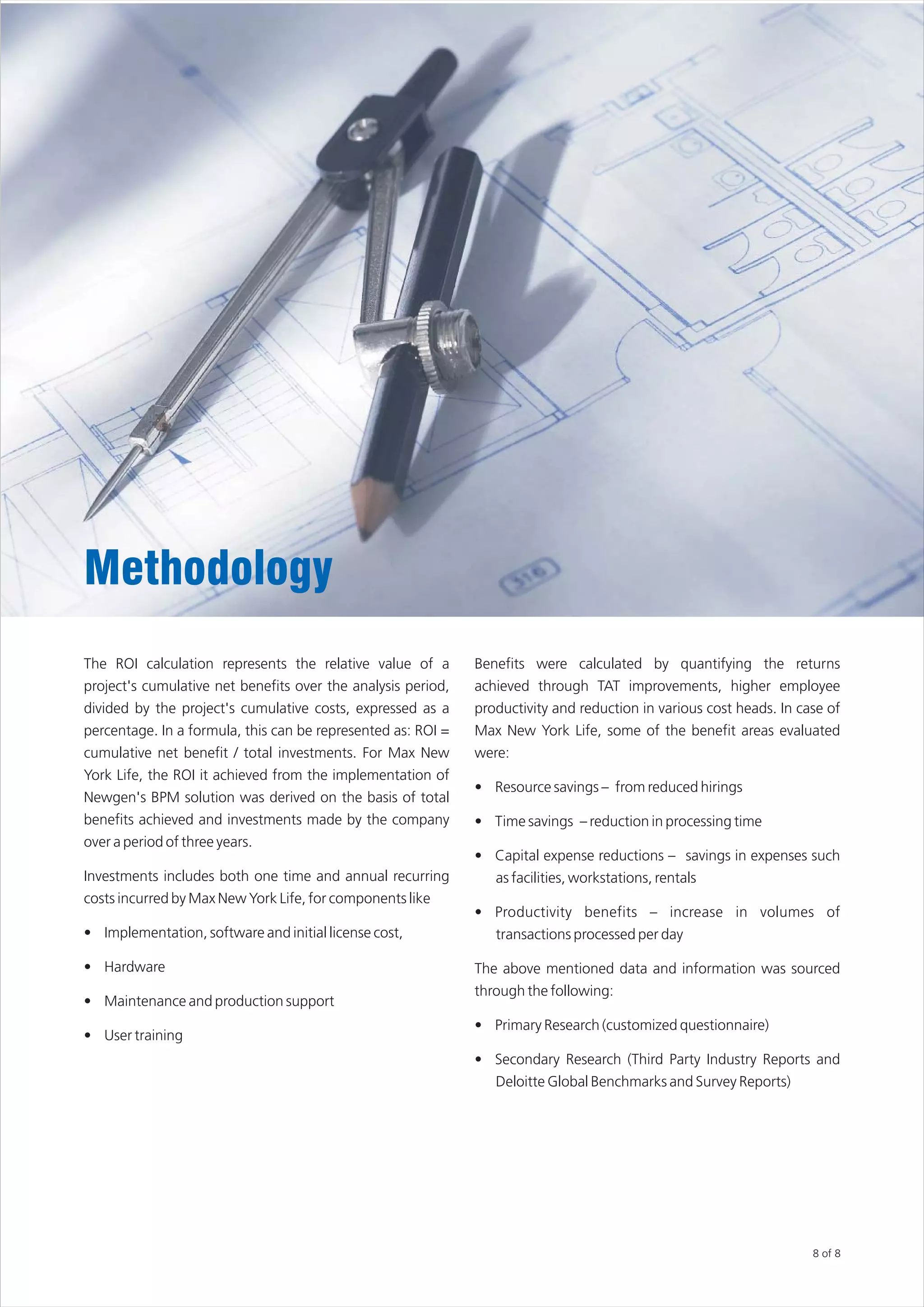 Methodology
The ROI calculation represents the relative value of a        Benefits were calculated by quantifying the returns
project's cumulative net benefits over the analysis period,   achieved through TAT improvements, higher employee
divided by the project's cumulative costs, expressed as a     productivity and reduction in various cost heads. In case of
percentage. In a formula, this can be represented as: ROI =   Max New York Life, some of the benefit areas evaluated
cumulative net benefit / total investments. For Max New       were:
York Life, the ROI it achieved from the implementation of
                                                              • Resource savings – from reduced hirings
Newgen's BPM solution was derived on the basis of total
benefits achieved and investments made by the company         • Time savings – reduction in processing time
over a period of three years.
                                                              • Capital expense reductions – savings in expenses such
Investments includes both one time and annual recurring          as facilities, workstations, rentals
costs incurred by Max New York Life, for components like
                                                              • Productivity benefits – increase in volumes of
• Implementation, software and initial license cost,             transactions processed per day

• Hardware                                                    The above mentioned data and information was sourced
                                                              through the following:
• Maintenance and production support
                                                              • Primary Research (customized questionnaire)
• User training
                                                              • Secondary Research (Third Party Industry Reports and
                                                                 Deloitte Global Benchmarks and Survey Reports)




                                                                                                                     8 of 8
 