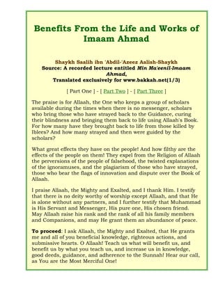 Benefits From the Life and Works of
Imaam Ahmad
Shaykh Saalih ibn 'Abdil-'Azeez Aalish-Shaykh
Source: A recorded lecture entitled Min Ma'eenil-Imaam
Ahmad,
Translated exclusively for www.bakkah.net(1/3)
[ Part One ] - [ Part Two ] - [ Part Three ]
The praise is for Allaah, the One who keeps a group of scholars
available during the times when there is no messenger, scholars
who bring those who have strayed back to the Guidance, curing
their blindness and bringing them back to life using Allaah's Book.
For how many have they brought back to life from those killed by
Iblees? And how many strayed and then were guided by the
scholars?
What great effects they have on the people! And how filthy are the
effects of the people on them! They expel from the Religion of Allaah
the perversions of the people of falsehood, the twisted explanations
of the ignoramuses, and the plagiarism of those who have strayed,
those who bear the flags of innovation and dispute over the Book of
Allaah.
I praise Allaah, the Mighty and Exalted, and I thank Him. I testify
that there is no deity worthy of worship except Allaah, and that He
is alone without any partners, and I further testify that Muhammad
is His Servant and Messenger, His pure one, His chosen friend.
May Allaah raise his rank and the rank of all his family members
and Companions, and may He grant them an abundance of peace.
To proceed: I ask Allaah, the Mighty and Exalted, that He grants
me and all of you beneficial knowledge, righteous actions, and
submissive hearts. O Allaah! Teach us what will benefit us, and
benefit us by what you teach us, and increase us in knowledge,
good deeds, guidance, and adherence to the Sunnah! Hear our call,
as You are the Most Merciful One!
 