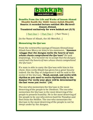 Benefits From the Life and Works of Imaam Ahmad
Shaykh Saalih ibn 'Abdil-'Azeez Aalish-Shaykh
Source: A recorded lecture entitled Min Ma'eenil-
Imaam Ahmad,
Translated exclusively for www.bakkah.net (3/3)
[ Part One ] - [ Part Two ] - [ Part Three ]
[In the Name of Allaah, the All-Merciful...]
Memorizing the Qur'aan
From the noteworthy sayings of Imaam Ahmad (may
Allaah have Mercy on him) is his statement, "'Azeezun
'alayya that the dunyaa melts the hearts of men
whose chests comprehend the Qur'aan!" He said
(repeating), "It is hard for me to accept that the dunyaa
could melt the hearts of men whose chests comprehend
the Qur'aan."
If a man is able to carry the Qur'aan with him in his
chest, then verily Allaah has given his a great bounty
indeed. On the Day of Judgement it will be said to the
reciter of the Qur'aan, "Read, ascend, and recite with
rhythm as you used to recite rhythmically in the
dunyaa! For verily your place will be determined by
the last verse you recite." [16]
The one who memorizes the Qur'aan is the most
deserving of the people to be obedient. The one who
memorizes the Qur'aan is the most deserving of the
people to possess humility. He is the most deserving of
the people to be one who strives hard for Paradise and
flees from the Hellfire. The one who memorizes the
Qur'aan is the most deserving of the people to not be
swept under by the dunyaa.
 